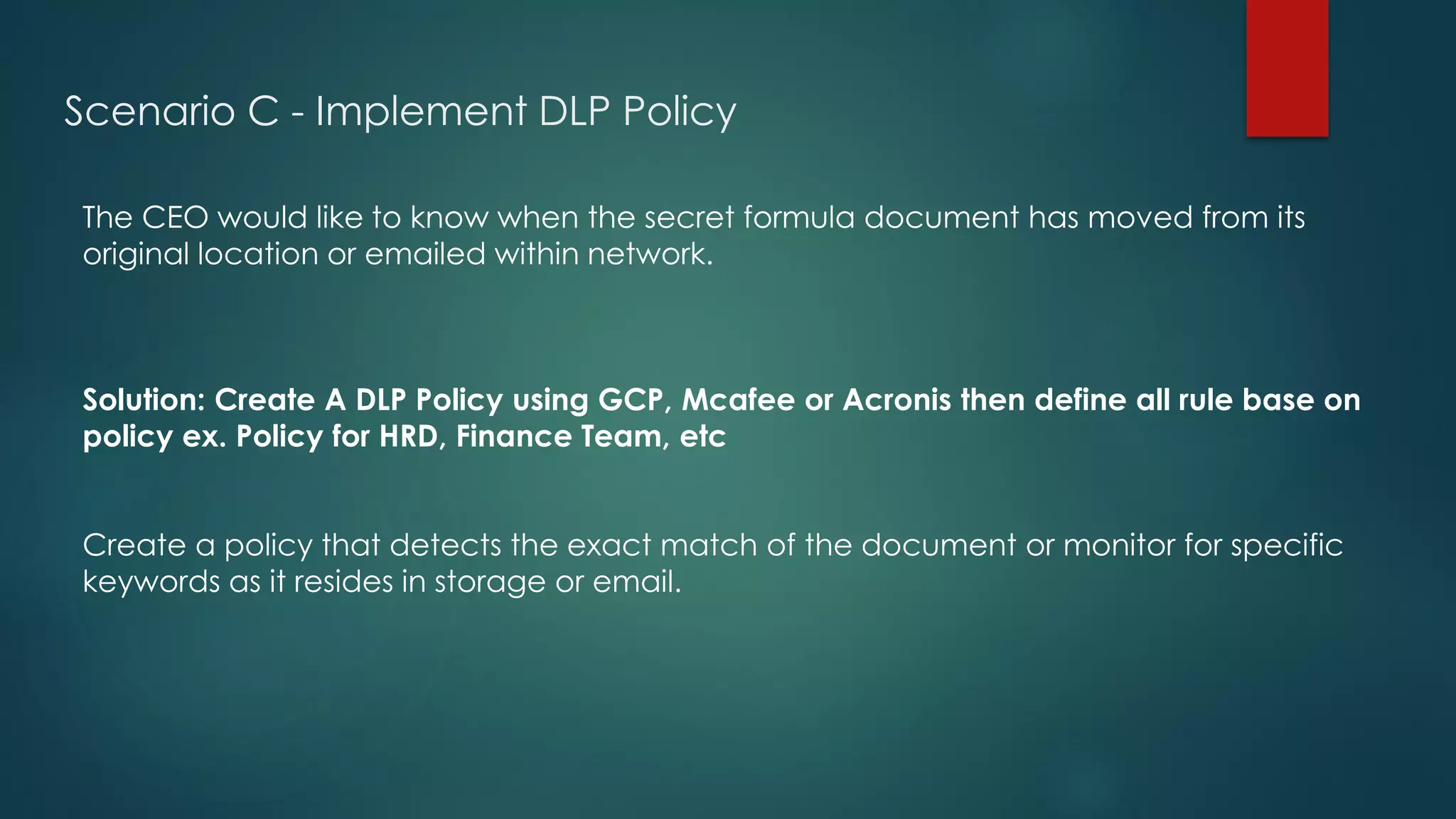 Scenario C - Implement DLP Policy
The CEO would like to know when the secret formula document has moved from its
original location or emailed within network.
Solution: Create A DLP Policy using GCP, Mcafee or Acronis then define all rule base on
policy ex. Policy for HRD, Finance Team, etc
Create a policy that detects the exact match of the document or monitor for specific
keywords as it resides in storage or email.
 