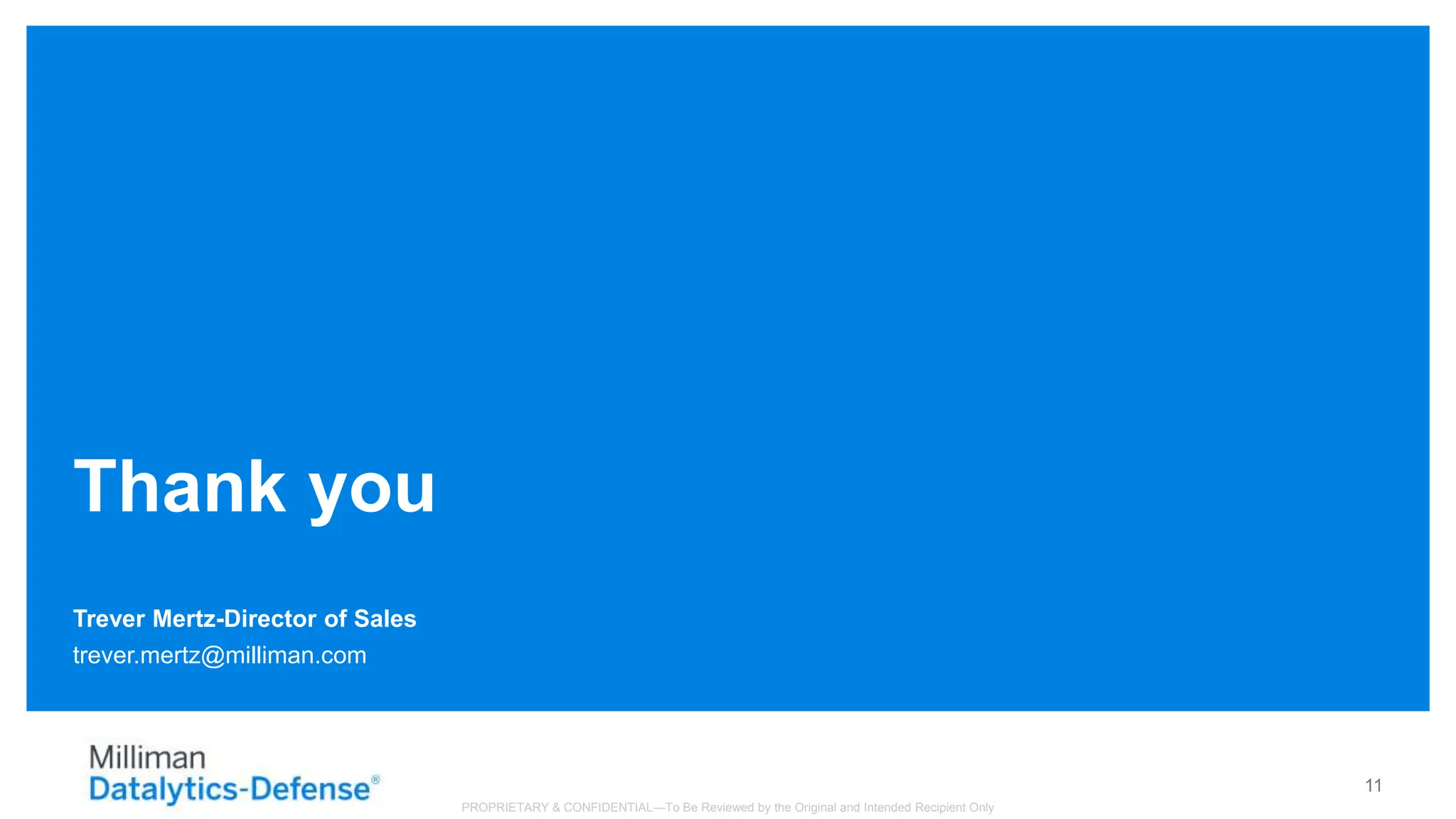 Trever Mertz-Director of Sales
Thank you
trever.mertz@milliman.com
11
PROPRIETARY & CONFIDENTIAL—To Be Reviewed by the Original and Intended Recipient Only
 