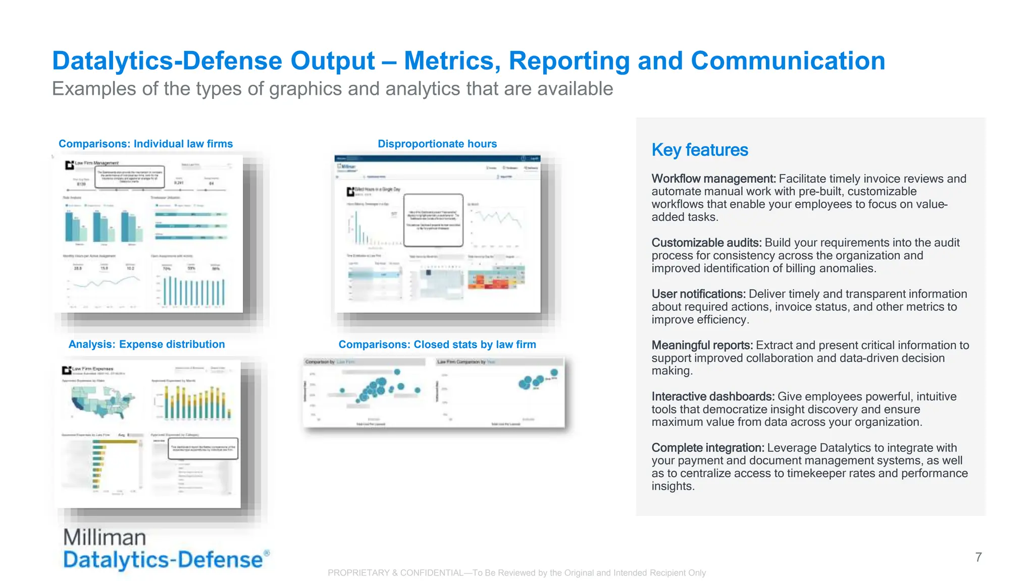 Datalytics-Defense Output – Metrics, Reporting and Communication
Examples of the types of graphics and analytics that are available
7
Key features
Workflow management: Facilitate timely invoice reviews and
automate manual work with pre-built, customizable
workflows that enable your employees to focus on value-
added tasks.
Customizable audits: Build your requirements into the audit
process for consistency across the organization and
improved identification of billing anomalies.
User notifications: Deliver timely and transparent information
about required actions, invoice status, and other metrics to
improve efficiency.
Meaningful reports: Extract and present critical information to
support improved collaboration and data-driven decision
making.
Interactive dashboards: Give employees powerful, intuitive
tools that democratize insight discovery and ensure
maximum value from data across your organization.
Complete integration: Leverage Datalytics to integrate with
your payment and document management systems, as well
as to centralize access to timekeeper rates and performance
insights.
Comparisons: Individual law firms
Analysis: Expense distribution
Disproportionate hours
Comparisons: Closed stats by law firm
PROPRIETARY & CONFIDENTIAL—To Be Reviewed by the Original and Intended Recipient Only
 