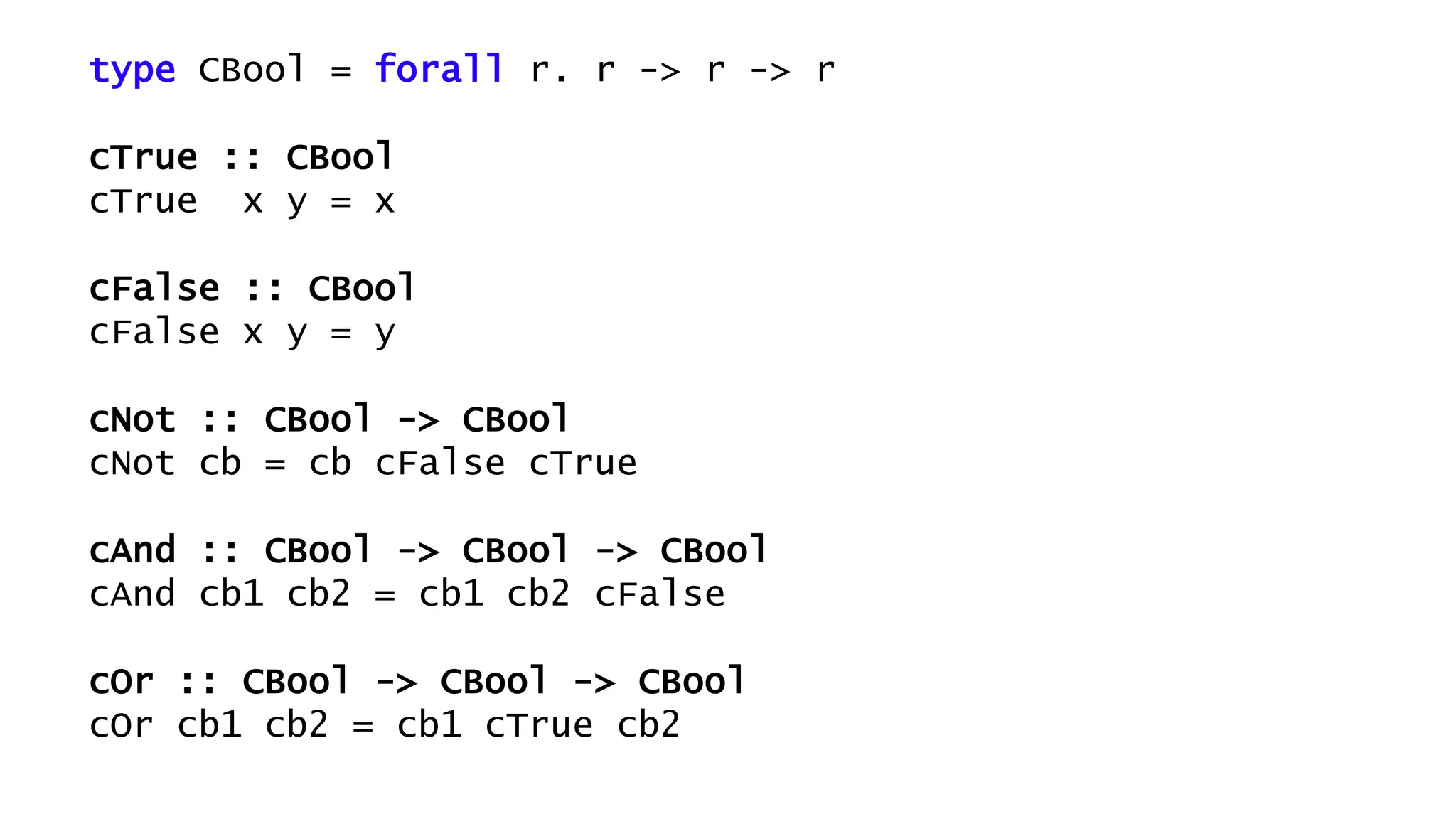 type CBool = forall r. r -> r -> r
cTrue :: CBool
cTrue x y = x
cFalse :: CBool
cFalse x y = y
cNot :: CBool -> CBool
cNot cb = cb cFalse cTrue
cAnd :: CBool -> CBool -> CBool
cAnd cb1 cb2 = cb1 cb2 cFalse
cOr :: CBool -> CBool -> CBool
cOr cb1 cb2 = cb1 cTrue cb2
 