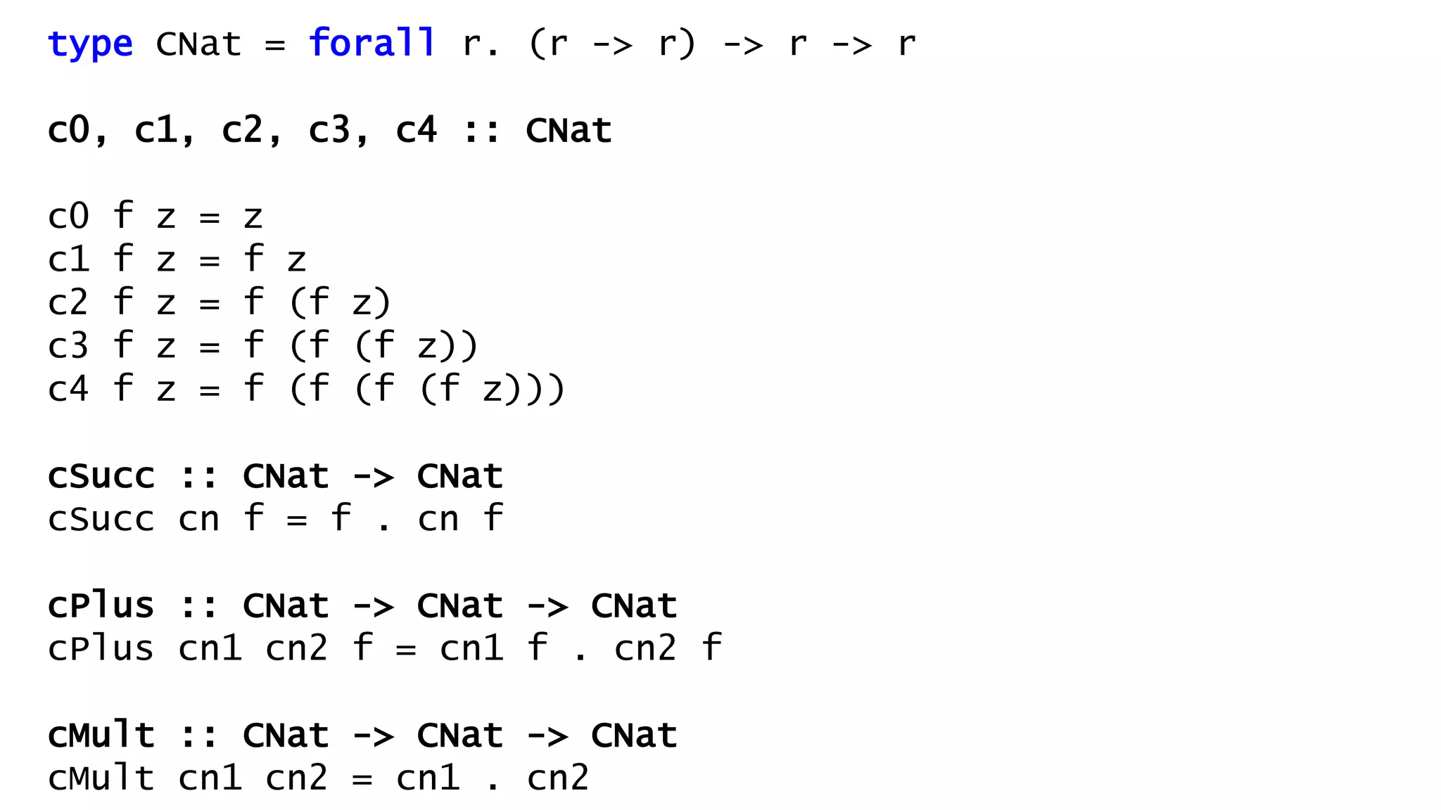 type CNat = forall r. (r -> r) -> r -> r
c0, c1, c2, c3, c4 :: CNat
c0 f z = z
c1 f z = f z
c2 f z = f (f z)
c3 f z = f (f (f z))
c4 f z = f (f (f (f z)))
cSucc :: CNat -> CNat
cSucc cn f = f . cn f
cPlus :: CNat -> CNat -> CNat
cPlus cn1 cn2 f = cn1 f . cn2 f
cMult :: CNat -> CNat -> CNat
cMult cn1 cn2 = cn1 . cn2
 
