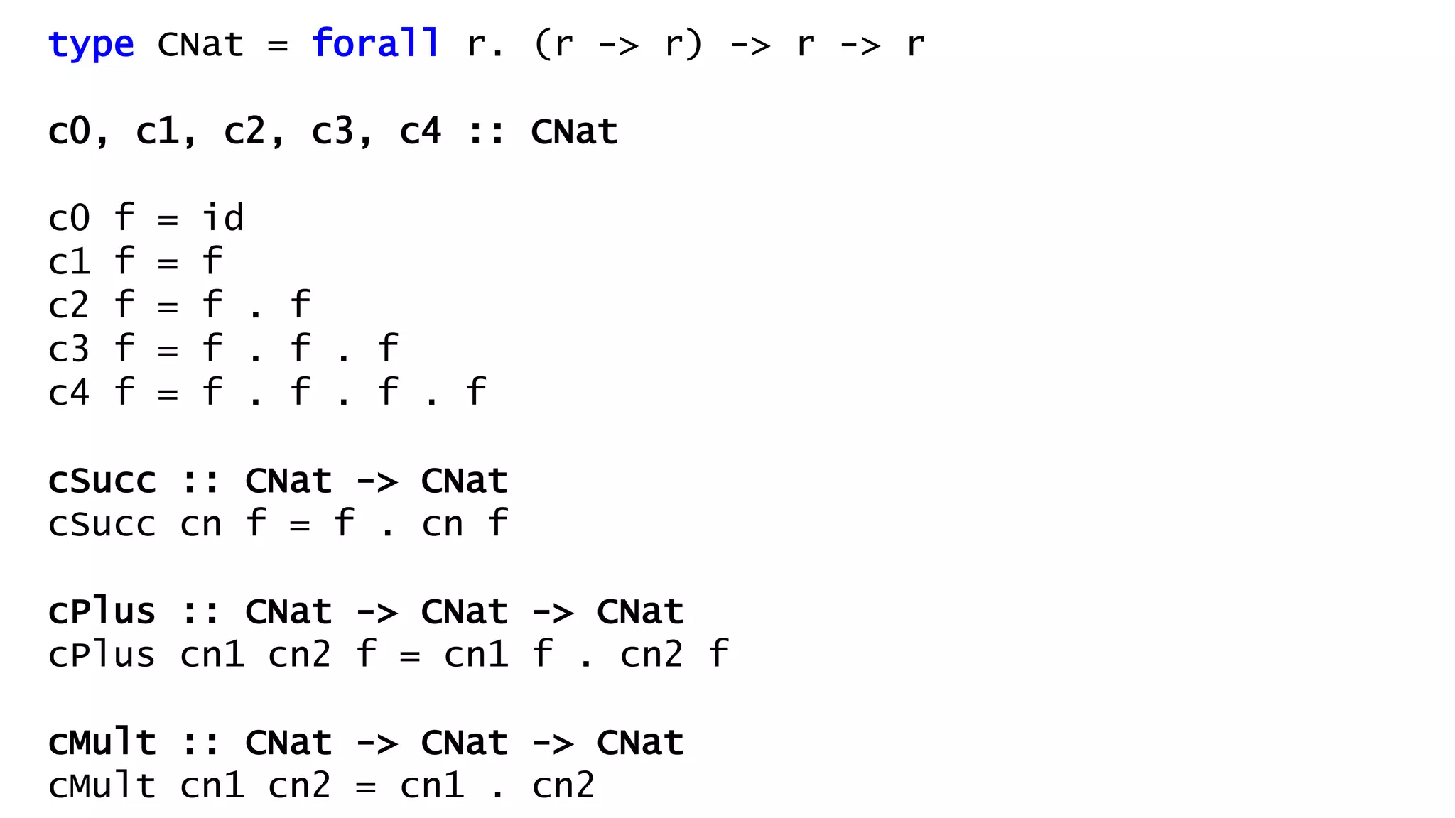 type CNat = forall r. (r -> r) -> r -> r
c0, c1, c2, c3, c4 :: CNat
c0 f = id
c1 f = f
c2 f = f . f
c3 f = f . f . f
c4 f = f . f . f . f
cSucc :: CNat -> CNat
cSucc cn f = f . cn f
cPlus :: CNat -> CNat -> CNat
cPlus cn1 cn2 f = cn1 f . cn2 f
cMult :: CNat -> CNat -> CNat
cMult cn1 cn2 = cn1 . cn2
 