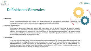 Definiciones Generales
• Mandante:
Unidad autocontenida dentro del Sistema SAP desde un punto de vista técnico, organizativo y comercial. Los
mandantes tienen sus propios registros maestros y su propio conjunto de tablas.
• Unidades Organizativas:
Elementos de la estructura lógica del Sistema SAP, importantes para la Gestión financiera. Se usan las unidades
organizativas para estructurar funciones empresariales y para elaborar informes. Las unidades organizativas de Gestión
financiera se utilizan con fines de gestión de informes externos, es decir, satisfacen las necesidades a las que su empresa
está sujeta por parte de grupos externos, por ejemplo, normativas legales. Por ejemplo, los balances se crean en función
de las unidades organizativas de Gestión financiera
• Transacción:
El concepto de transacción en SAP es que los programas se ejecutan a través de las transacciones. Una transacción en SAP
esta identificada por un código único que el usuario ejecutará para acceder a la funcionalidad requerida. Una transacción
se compone de una o varias pantallas por las que va pasando el usuario, en las que se le pide los datos referentes a la
operación que quiere llevar a cabo. Existen distintos tipos de transacciones en SAP: existen transacciones de creación, de
modificación y de visualización. Pueden ser del tipo estándar o zeta.
 