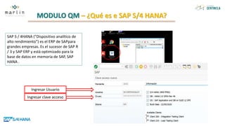 MODULO QM – ¿Qué es e SAP S/4 HANA?
SAP S / 4HANA ("Dispositivo analítico de
alto rendimiento") es el ERP de SAPpara
grandes empresas. Es el sucesor de SAP R
/ 3 y SAP ERP y está optimizado para la
base de datos en memoria de SAP, SAP
HANA .
Ingresar clave acceso
Ingresar Usuario
 