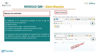MODULO QM – Data Maestra
Maestro de materiales
El material: Es el componente principal al cual se liga los
diferentes planes de inspección:
 Materia prima
 Productos Terminados – Harina de Pescado
 Productos Terminados – Aceite de pescado CH / NCH
 Envases, antioxidante, insumos varios
Son necesarios para las actividades de inspección de la Calidad en
los diferentes procesos (Ingreso de materia prima, proceso de
producción, producto terminado, devoluciones)
Ingresar Transacción
 