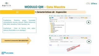 MODULO QM – Data Maestra
Cualitativas: Proteína, grasa, humedad,
antioxidante, cenizas, cloruro, TBVN, Histamina,
EPA, DHA, Anisidina, Color Gardner, etc.
Cualitativas : Color en harina, olor, sabor,
textura (Asociadas a un catalogo)
• Características de Inspección
02
Usaremos la transacción QS21/QS22/QS23
 