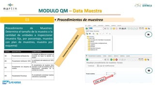 MODULO QM – Data Maestra
Procedimiento de Muestreo:
Determina el tamaño de la muestra o la
cantidad de unidades a inspeccionar
(muestra fija, por porcentaje, muestra
con plan de muestreo, muestra por
esquema)
• Procedimientos de muestreo
03
 
