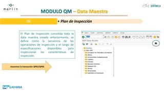 MODULO QM – Data Maestra
El Plan de Inspección consolida toda la
data maestra creada anteriormente, se
define como la secuencia de las
operaciones de inspección y el rango de
especificaciones disponibles para
inspeccionar las características de
inspección.
• Plan de Inspección
06
Usaremos la transacción QP02/QP03
 