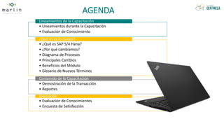 AGENDA
• Lineamientos durante la Capacitación
• Evaluación de Conocimiento
Lineamientos de la Capacitación
• ¿Qué es SAP S/4 Hana?
• ¿Por qué cambiamos?
• Diagrama de Procesos
• Principales Cambios
• Beneficios del Módulo
• Glosario de Nuevos Términos
¿Qué es es lo nuevo?
• Demostración de la Transacción
• Reportes
Contenido de la Capacitación
• Evaluación de Conocimientos
• Encuesta de Satisfacción
Evaluación
 