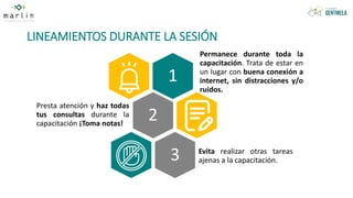 LINEAMIENTOS DURANTE LA SESIÓN
1
Permanece durante toda la
capacitación. Trata de estar en
un lugar con buena conexión a
internet, sin distracciones y/o
ruidos.
2
Presta atención y haz todas
tus consultas durante la
capacitación ¡Toma notas!
3 Evita realizar otras tareas
ajenas a la capacitación.
 