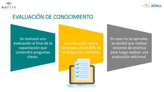 EVALUACIÓN DE CONOCIMIENTO
Se realizará una
evaluación al final de la
capacitación que
contendrá preguntas
claves.
La evaluación estará
aprobada con el 80% de
las preguntas correctas.
En caso no se apruebe,
se tendrá que realizar
sesiones de práctica
para luego realizar una
evaluación adicional.
 