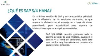 ¿QUÉ ES SAP S/4 HANA?
SAP S/4 HANA permite gestionar toda la
cadena de valor de una empresa, ayuda en el
control y la toma de decisiones; todo esto
que resulta muy importante en un mercado
cada vez más dinámico.
Es la última versión de SAP y su característica principal,
que la diferencia de las versiones anteriores, es que
mejora la eficiencia en el manejo de la base de datos,
permitiendo gran accesibilidad para captura de
información y apertura a aplicativos móviles.
 