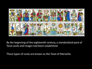 By the beginning of the eighteenth century, a standardized pack of 
Tarot cards and images had been established. 
These types of cards are known as the Tarot of Marseille. 
 