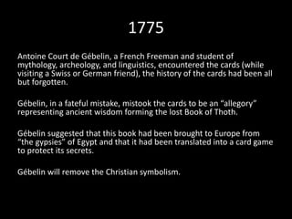 1775 
Antoine Court de Gébelin, a French Freeman and student of 
mythology, archeology, and linguistics, encountered the cards (while 
visiting a Swiss or German friend), the history of the cards had been all 
but forgotten. 
Gébelin, in a fateful mistake, mistook the cards to be an “allegory” 
representing ancient wisdom forming the lost Book of Thoth. 
Gébelin suggested that this book had been brought to Europe from 
“the gypsies” of Egypt and that it had been translated into a card game 
to protect its secrets. 
Gébelin will remove the Christian symbolism. 
 