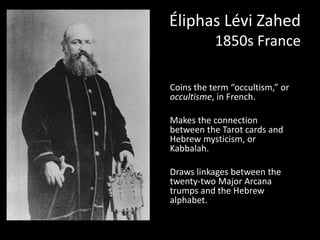 Éliphas Lévi Zahed 
1850s France 
Coins the term “occultism,” or 
occultisme, in French. 
Makes the connection 
between the Tarot cards and 
Hebrew mysticism, or 
Kabbalah. 
Draws linkages between the 
twenty-two Major Arcana 
trumps and the Hebrew 
alphabet. 
 