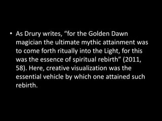 • As Drury writes, “for the Golden Dawn 
magician the ultimate mythic attainment was 
to come forth ritually into the Light, for this 
was the essence of spiritual rebirth” (2011, 
58). Here, creative visualization was the 
essential vehicle by which one attained such 
rebirth. 
 