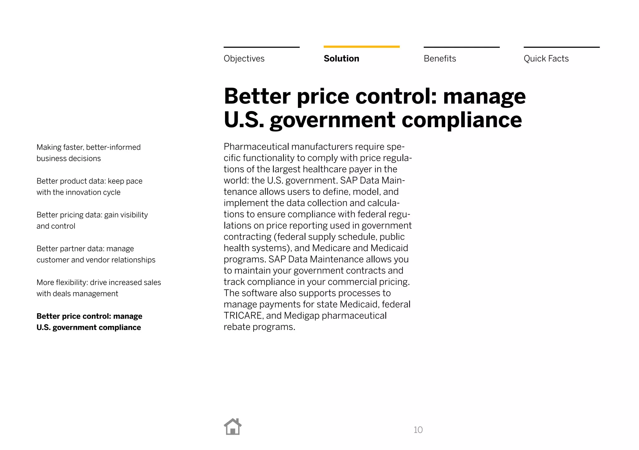 Better price control: manage
U.S. government compliance
Pharmaceutical manufacturers require spe-
cific functionality to comply with price regula-
tions of the largest healthcare payer in the
world: the U.S. government. SAP Data Main-
tenance allows users to define, model, and
implement the data collection and calcula-
tions to ensure compliance with federal regu-
lations on price reporting used in government
contracting (federal supply schedule, public
health systems), and Medicare and Medicaid
programs. SAP Data Maintenance allows you
to maintain your government contracts and
track compliance in your commercial pricing.
The software also supports processes to
manage payments for state Medicaid, federal
Tricare, and Medigap pharmaceutical
rebate programs.
10
BenefitsSolutionObjectives Quick Facts
Making faster, better-informed
business decisions
Better product data: keep pace
with the innovation cycle
Better pricing data: gain visibility
and control
Better partner data: manage
customer and vendor relationships
More flexibility: drive increased sales
with deals management
Better price control: manage
U.S. government compliance
 