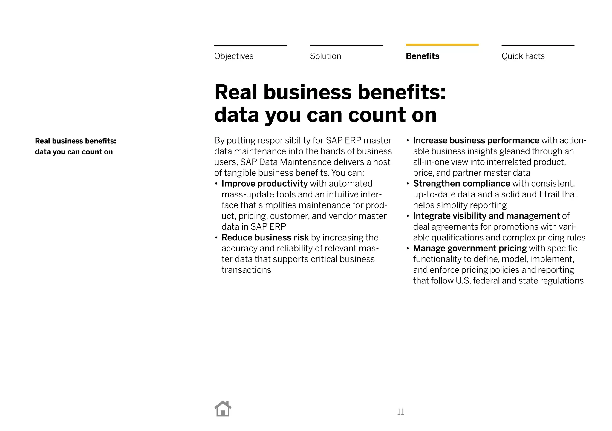 Real business benefits:
data you can count on
By putting responsibility for SAP ERP master
data maintenance into the hands of business
users, SAP Data Maintenance delivers a host
of tangible business benefits. You can:
•• Improve productivity with automated
mass-update tools and an intuitive inter-
face that simplifies maintenance for prod-
uct, pricing, customer, and vendor master
data in SAP ERP
•• Reduce business risk by increasing the
accuracy and reliability of relevant mas-
ter data that supports critical business
transactions
•• Increase business performance with action-
able business insights gleaned through an
all-in-one view into interrelated product,
price, and partner master data
•• Strengthen compliance with consistent,
up-to-date data and a solid audit trail that
helps simplify reporting
•• Integrate visibility and management of
deal agreements for promotions with vari-
able qualifications and complex pricing rules
•• Manage government pricing with specific
functionality to define, model, implement,
and enforce pricing policies and reporting
that follow U.S. federal and state regulations
11
Real business benefits:
data you can count on
BenefitsSolutionObjectives Quick Facts
 