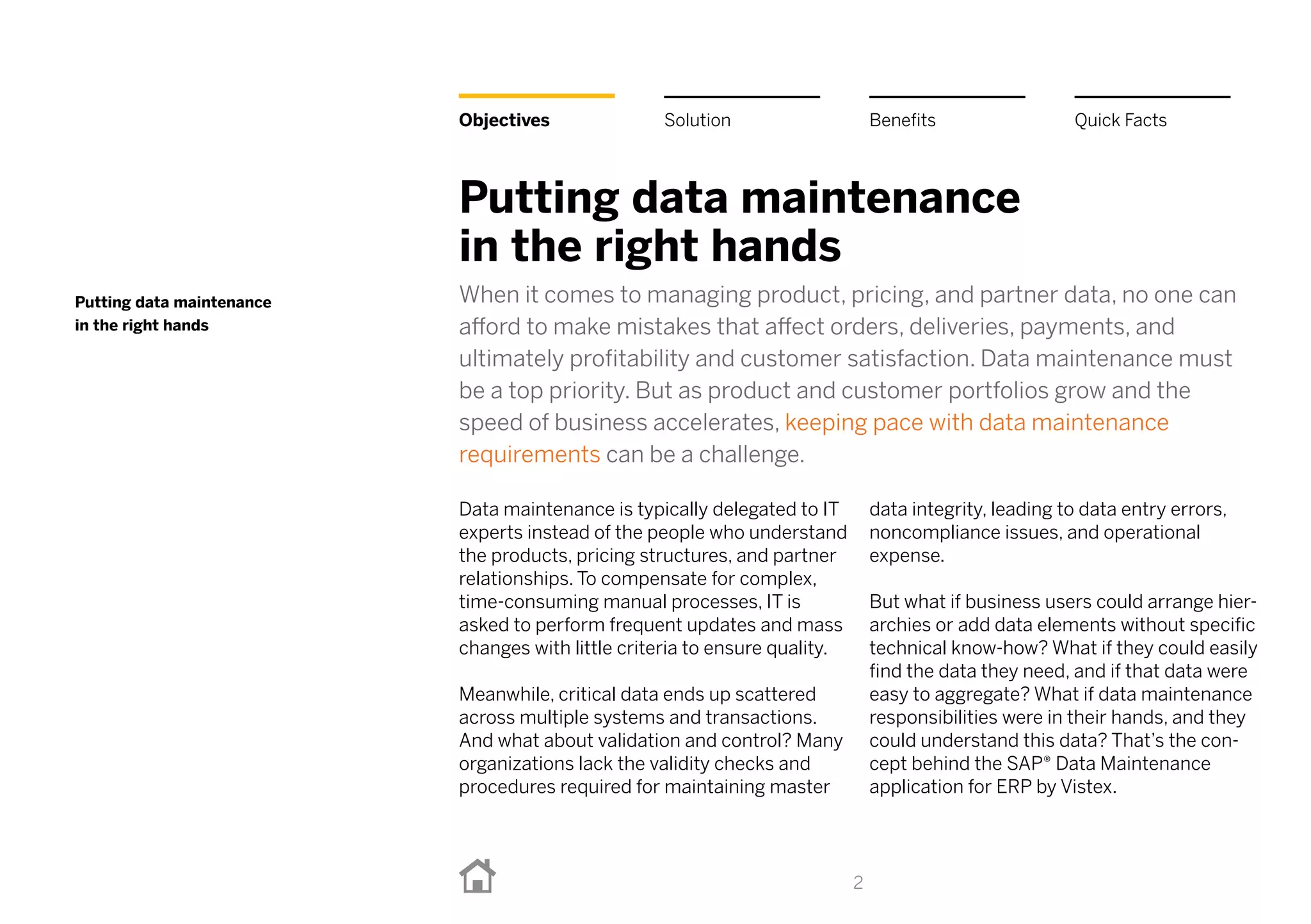 2
Objectives
Putting data maintenance
in the right hands
When it comes to managing product, pricing, and partner data, no one can
afford to make mistakes that affect orders, deliveries, payments, and
ultimately profitability and customer satisfaction. Data maintenance must
be a top priority. But as product and customer portfolios grow and the
speed of business accelerates, keeping pace with data maintenance
requirements can be a challenge.
Data maintenance is typically delegated to IT
experts instead of the people who understand
the products, pricing structures, and partner
relationships. To compensate for complex,
time-consuming manual processes, IT is
asked to perform frequent updates and mass
changes with little criteria to ensure quality.
Meanwhile, critical data ends up scattered
across multiple systems and transactions.
And what about validation and control? Many
organizations lack the validity checks and
procedures required for maintaining master
data integrity, leading to data entry errors,
noncompliance issues, and operational
expense.
But what if business users could arrange hier-
archies or add data elements without specific
technical know-how? What if they could easily
find the data they need, and if that data were
easy to aggregate? What if data maintenance
responsibilities were in their hands, and they
could understand this data? That’s the con-
cept behind the SAP® Data Maintenance
application for ERP by Vistex.
Putting data maintenance
in the right hands
Benefits Quick FactsSolution
 