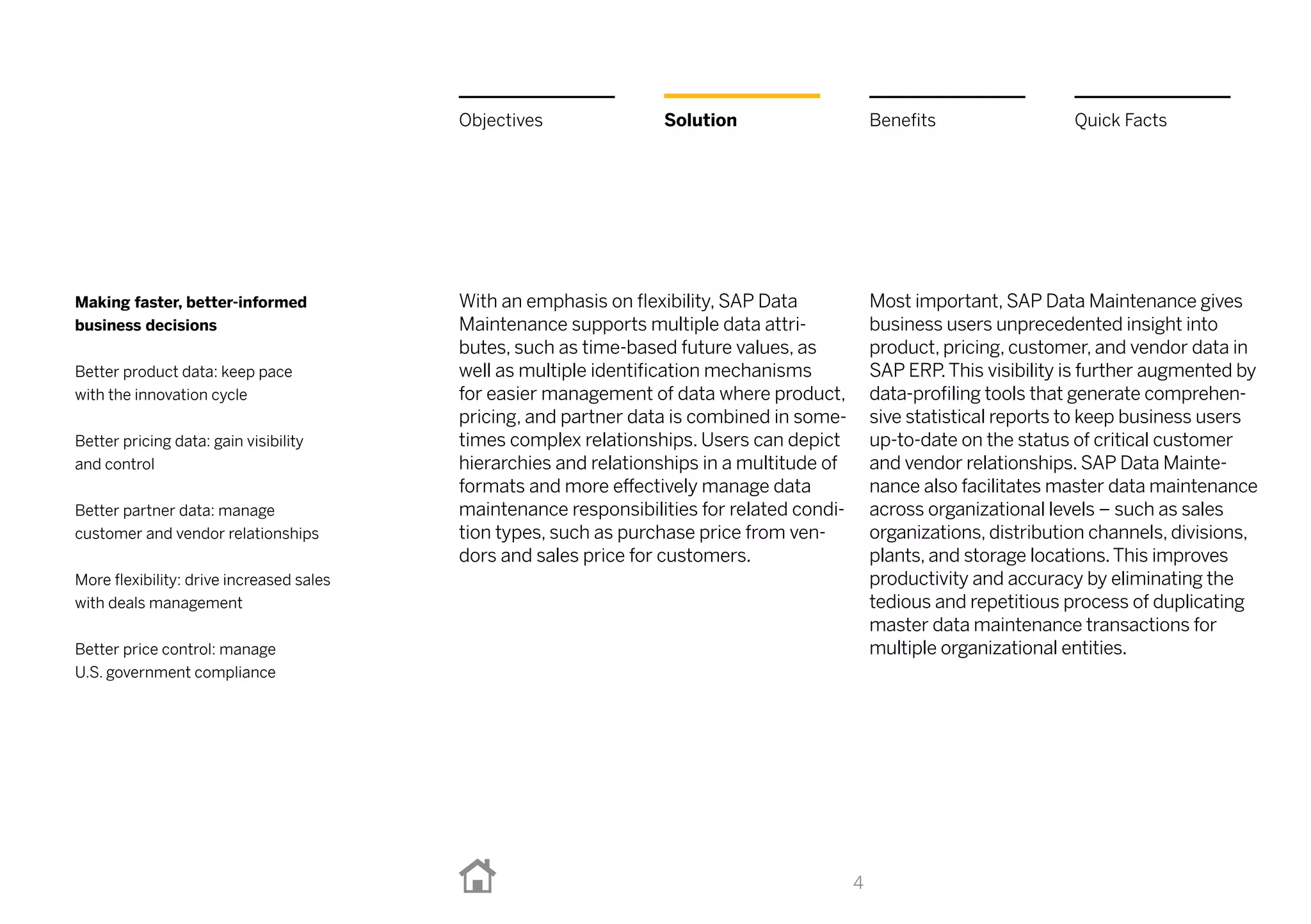 With an emphasis on flexibility, SAP Data
Maintenance supports multiple data attri-
butes, such as time-based future values, as
well as multiple identification mechanisms
for easier management of data where product,
pricing, and partner data is combined in some-
times complex relationships. Users can depict
hierarchies and relationships in a multitude of
formats and more effectively manage data
maintenance responsibilities for related condi-
tion types, such as purchase price from ven-
dors and sales price for customers.
Most important, SAP Data Maintenance gives
business users unprecedented insight into
product, pricing, customer, and vendor data in
SAPERP.This visibility is further augmented by
data-profiling tools that generate comprehen-
sive statistical reports to keep business users
up-to-date on the status of critical customer
and vendor relationships. SAP Data Mainte-
nance also facilitates master data maintenance
across organizational levels – such as sales
organizations, distribution channels, divisions,
plants, and storage locations.This improves
productivity and accuracy by eliminating the
tedious and repetitious process of duplicating
master data maintenance transactions for
multiple organizational entities.
4
Making faster, better-informed
business decisions
Better product data: keep pace
with the innovation cycle
Better pricing data: gain visibility
and control
Better partner data: manage
customer and vendor relationships
More flexibility: drive increased sales
with deals management
Better price control: manage
U.S. government compliance
Solution BenefitsObjectives Quick Facts
 