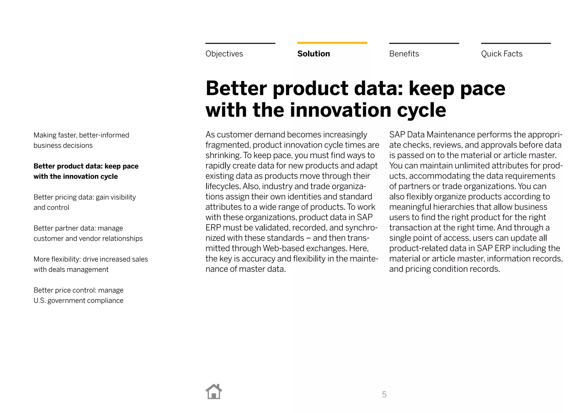 Better product data: keep pace
with the innovation cycle
As customer demand becomes increasingly
fragmented, product innovation cycle times are
shrinking.To keep pace, you must find ways to
rapidly create data for new products and adapt
existing data as products move through their
lifecycles.Also, industry and trade organiza-
tions assign their own identities and standard
attributes to a wide range of products.To work
with these organizations, product data in SAP
ERP must be validated, recorded, and synchro-
nized with these standards – and then trans-
mitted through Web-based exchanges. Here,
the key is accuracy and flexibility in the mainte-
nance of master data.
SAP Data Maintenance performs the appropri-
ate checks, reviews, and approvals before data
is passed on to the material or article master.
You can maintain unlimited attributes for prod-
ucts, accommodating the data requirements
of partners or trade organizations.You can
also flexibly organize products according to
meaningful hierarchies that allow business
users to find the right product for the right
transaction at the right time.And through a
single point of access, users can update all
product-related data in SAP ERP including the
material or article master, information records,
and pricing condition records.
5
BenefitsSolutionObjectives Quick Facts
Making faster, better-informed
business decisions
Better product data: keep pace
with the innovation cycle
Better pricing data: gain visibility
and control
Better partner data: manage
customer and vendor relationships
More flexibility: drive increased sales
with deals management
Better price control: manage
U.S. government compliance
 