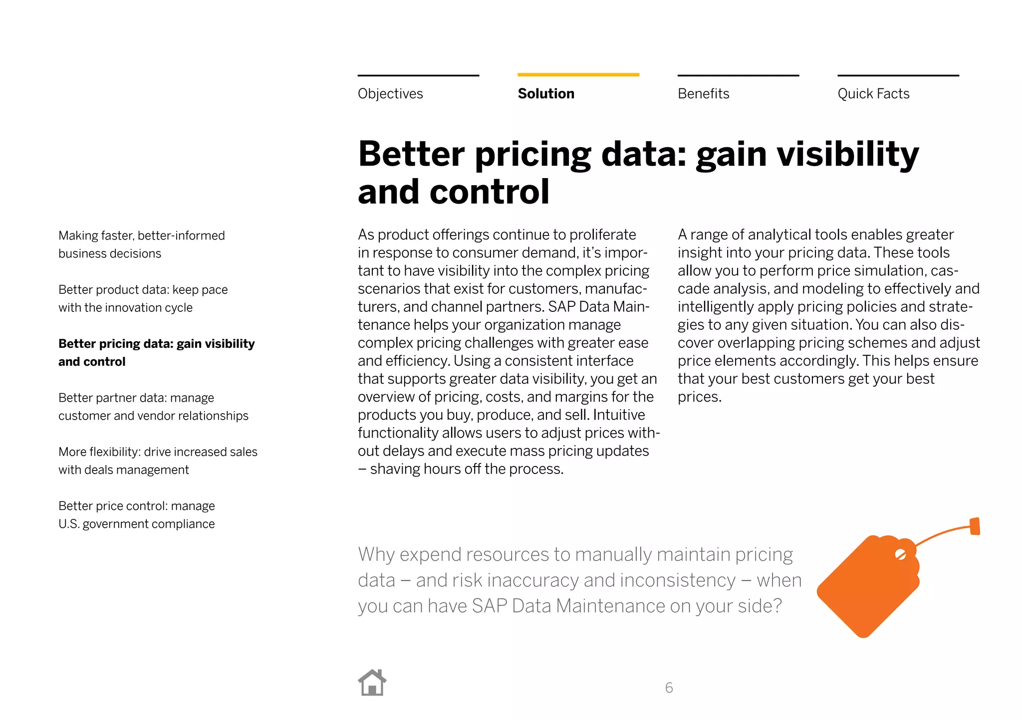 Better pricing data: gain visibility
and control
As product offerings continue to proliferate
in response to consumer demand, it’s impor-
tant to have visibility into the complex pricing
scenarios that exist for customers, manufac-
turers, and channel partners. SAP Data Main-
tenance helps your organization manage
complex pricing challenges with greater ease
and efficiency. Using a consistent interface
that supports greater data visibility, you get an
overview of pricing, costs, and margins for the
products you buy, produce, and sell. Intuitive
functionality allows users to adjust prices with-
out delays and execute mass pricing updates
– shaving hours off the process.
A range of analytical tools enables greater
insight into your pricing data. These tools
allow you to perform price simulation, cas-
cade analysis, and modeling to effectively and
intelligently apply pricing policies and strate-
gies to any given situation. You can also dis-
cover overlapping pricing schemes and adjust
price elements accordingly. This helps ensure
that your best customers get your best
prices.
6
BenefitsSolutionObjectives Quick Facts
Making faster, better-informed
business decisions
Better product data: keep pace
with the innovation cycle
Better pricing data: gain visibility
and control
Better partner data: manage
customer and vendor relationships
More flexibility: drive increased sales
with deals management
Better price control: manage
U.S. government compliance
Why expend resources to manually maintain pricing
data – and risk inaccuracy and inconsistency – when
you can have SAP Data Maintenance on your side?
 