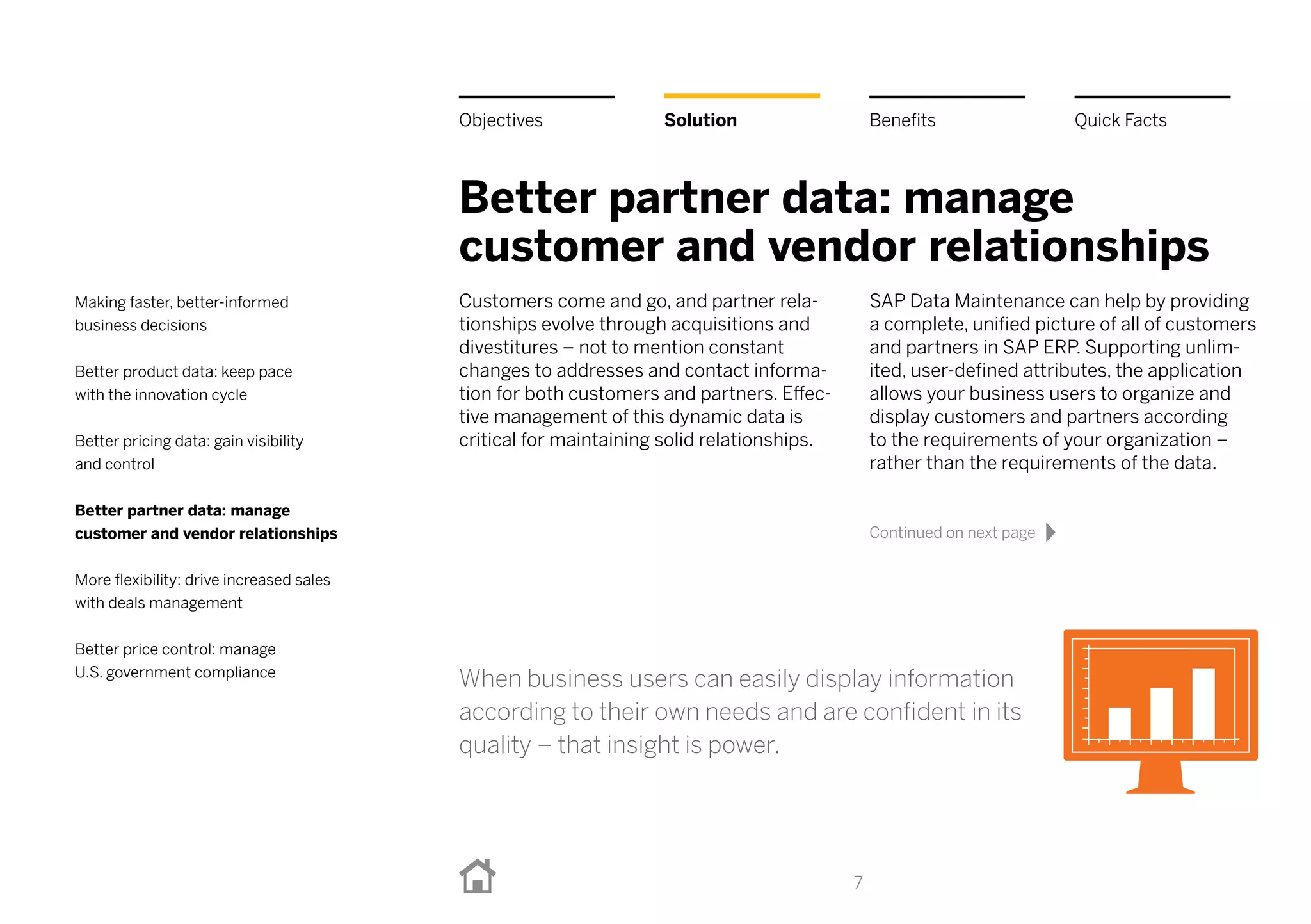 Better partner data: manage
customer and vendor relationships
Customers come and go, and partner rela-
tionships evolve through acquisitions and
divestitures – not to mention constant
changes to addresses and contact informa-
tion for both customers and partners. Effec-
tive management of this dynamic data is
critical for maintaining solid relationships.
SAP Data Maintenance can help by providing
a complete, unified picture of all of customers
and partners in SAPERP. Supporting unlim-
ited, user-defined attributes, the application
allows your business users to organize and
display customers and partners according
to the requirements of your organization –
rather than the requirements of the data.
7
BenefitsSolutionObjectives Quick Facts
Making faster, better-informed
business decisions
Better product data: keep pace
with the innovation cycle
Better pricing data: gain visibility
and control
Better partner data: manage
customer and vendor relationships
More flexibility: drive increased sales
with deals management
Better price control: manage
U.S. government compliance
When business users can easily display information
according to their own needs and are confident in its
quality – that insight is power.
Continued on next page
 