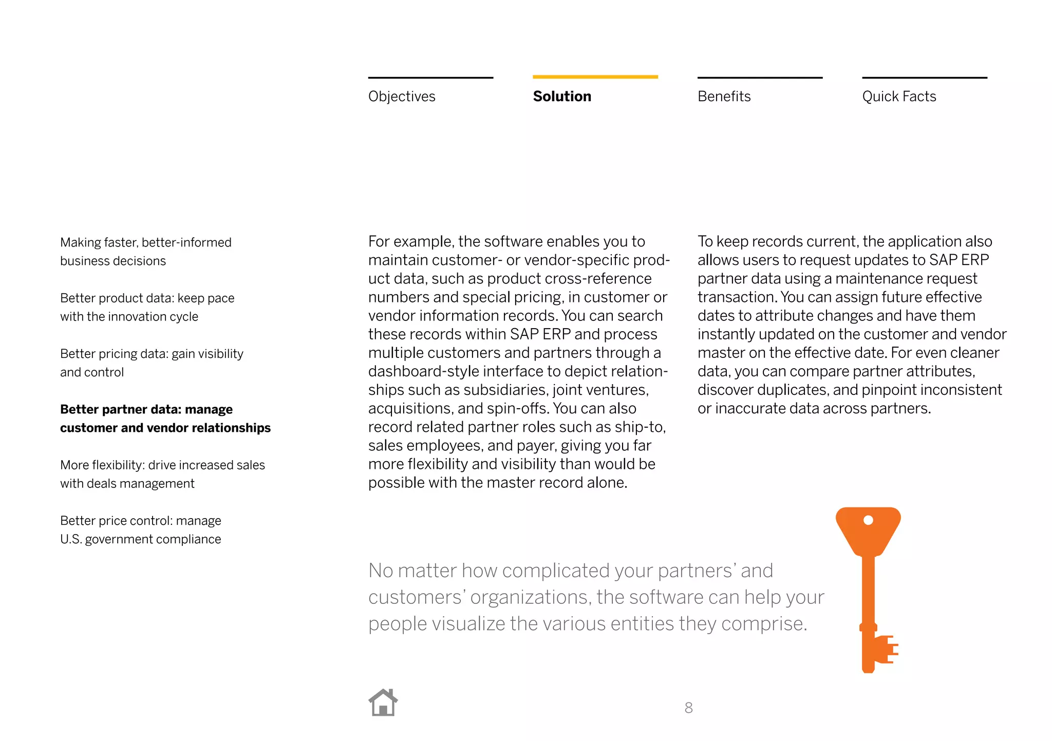 For example, the software enables you to
maintain customer- or vendor-specific prod-
uct data, such as product cross-reference
numbers and special pricing, in customer or
vendor information records. You can search
these records within SAP ERP and process
multiple customers and partners through a
dashboard-style interface to depict relation-
ships such as subsidiaries, joint ventures,
acquisitions, and spin-offs. You can also
record related partner roles such as ship-to,
sales employees, and payer, giving you far
more flexibility and visibility than would be
possible with the master record alone.
To keep records current, the application also
allows users to request updates to SAP ERP
partner data using a maintenance request
transaction.You can assign future effective
dates to attribute changes and have them
instantly updated on the customer and vendor
master on the effective date. For even cleaner
data, you can compare partner attributes,
discover duplicates, and pinpoint inconsistent
or inaccurate data across partners.
8
BenefitsSolutionObjectives Quick Facts
Making faster, better-informed
business decisions
Better product data: keep pace
with the innovation cycle
Better pricing data: gain visibility
and control
Better partner data: manage
customer and vendor relationships
More flexibility: drive increased sales
with deals management
Better price control: manage
U.S. government compliance
No matter how complicated your partners’ and
customers’ organizations, the software can help your
people visualize the various entities they comprise.
 