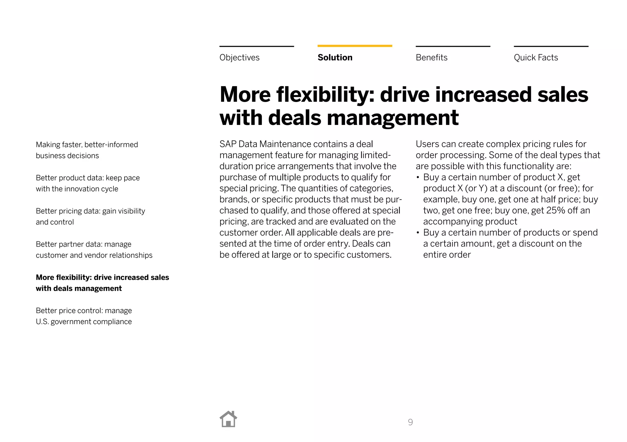 More flexibility: drive increased sales
with deals management
SAP Data Maintenance contains a deal
management feature for managing limited-
duration price arrangements that involve the
purchase of multiple products to qualify for
special pricing.The quantities of categories,
brands, or specific products that must be pur-
chased to qualify, and those offered at special
pricing, are tracked and are evaluated on the
customer order.All applicable deals are pre-
sented at the time of order entry. Deals can
be offered at large or to specific customers.
Users can create complex pricing rules for
order processing. Some of the deal types that
are possible with this functionality are:
•• Buy a certain number of product X, get
product X (or Y) at a discount (or free); for
example, buy one, get one at half price; buy
two, get one free; buy one, get 25% off an
accompanying product
•• Buy a certain number of products or spend
a certain amount, get a discount on the
entire order
9
BenefitsSolutionObjectives Quick Facts
Making faster, better-informed
business decisions
Better product data: keep pace
with the innovation cycle
Better pricing data: gain visibility
and control
Better partner data: manage
customer and vendor relationships
More flexibility: drive increased sales
with deals management
Better price control: manage
U.S. government compliance
 