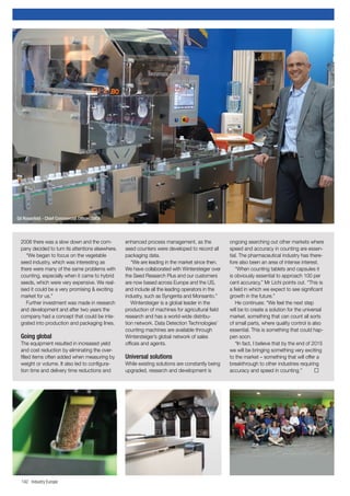 142 Industry Europe
2008 there was a slow down and the com-
pany decided to turn its attentions elsewhere.
“We began to focus on the vegetable
seed industry, which was interesting as
there were many of the same problems with
counting, especially when it came to hybrid
seeds, which were very expensive. We real-
ised it could be a very promising & exciting
market for us.”
Further investment was made in research
and development and after two years the
company had a concept that could be inte-
grated into production and packaging lines.
Going global
The equipment resulted in increased yield
and cost reduction by eliminating the over-
filled items often added when measuring by
weight or volume. It also led to configura-
tion time and delivery time reductions and
enhanced process management, as the
seed counters were developed to record all
packaging data.
“We are leading in the market since then.
We have collaborated with Wintersteiger over
the Seed Research Plus and our customers
are now based across Europe and the US,
and include all the leading operators in the
industry, such as Syngenta and Monsanto.”
Wintersteiger is a global leader in the
production of machines for agricultural field
research and has a world-wide distribu-
tion network. Data Detection Technologies’
counting machines are available through
Wintersteiger’s global network of sales
offices and agents.
Universal solutions
While existing solutions are constantly being
upgraded, research and development is
ongoing searching out other markets where
speed and accuracy in counting are essen-
tial. The pharmaceutical industry has there-
fore also been an area of intense interest.
“When counting tablets and capsules it
is obviously essential to approach 100 per
cent accuracy,” Mr Lichi points out. “This is
a field in which we expect to see significant
growth in the future.”
He continues: “We feel the next step
will be to create a solution for the universal
market, something that can count all sorts
of small parts, where quality control is also
essential. This is something that could hap-
pen soon.
“In fact, I believe that by the end of 2015
we will be bringing something very exciting
to the market – something that will offer a
breakthrough to other industries requiring
accuracy and speed in counting.” 	
Gil Rosenfeld - Chief Commercial Officer, DATA
 