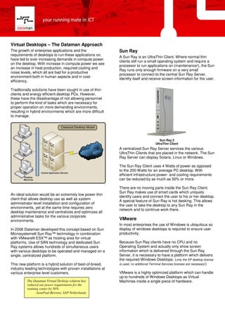 Virtual Desktops – The Dataman Approach
The growth of enterprise applications and the                Sun Ray
requirements of desktops to run these applications on,
                                                             A Sun Ray is an UltraThin Client. Where normal thin
have led to ever increasing demands in compute power
                                                             clients still run a small operating system and require a
on the desktop. With increase in compute power we see
                                                             processor to run applications on (maintenance!), the Sun
an increase in heat production, required cooling and
                                                             Ray runs only enough firmware on a very small
noise levels, which all are bad for a productive
                                                             processor to connect to the central Sun Ray Server,
environment both in human aspects and in cost-
                                                             identify itself and receive screen-information for the user.
efficiency.

Traditionally solutions have been sought in use of thin-
clients and energy efficient desktop PCs. However,
these have the disadvantage of not allowing personnel
to perform the kind of tasks which are necessary for
proper operation on more demanding environments,
resulting in hybrid environments which are more difficult
to manage.




                                                                                          Sun Ray 2
                                                                                       UltraThin Client
                                                             A centralized Sun Ray Server services the various
                                                             UltraThin Clients that are placed in the network. The Sun
                                                             Ray Server can display Solaris, Linux or Windows.

                                                             The Sun Ray Client uses 4 Watts of power as opposed
                                                             to the 200 Watts for an average PC desktop. With
                                                             efficient infrastructure power- and cooling requirements
                                                             can be reduced by as much as 50% or more.

                                                             There are no moving parts inside the Sun Ray Client.
                                                             Sun Ray makes use of smart cards which uniquely
An ideal solution would be an extremely low power thin
                                                             identify users and connect the user to his or her desktop.
client that allows desktop use as well as system
                                                             A special feature of Sun Ray is hot desking. This allows
administrator level installation and configuration of
                                                             the user to take the desktop to any Sun Ray in the
environments, yet at the same time requires zero
                                                             network and to continue work there.
desktop maintenance and centralizes and optimizes all
administrative tasks for the various corporate
                                                             VMware
environments.
                                                             In most enterprises the use of Windows is ubiquitous so
                                                             display of windows desktops is required to ensure user
In 2006 Dataman developed this concept based on Sun
                                                             productivity.
Microsystems® Sun Ray™ technology in combination
with VMware® ESX™ as hosting area for virtual
                                                             Because Sun Ray clients have no CPU and no
platforms. Use of SAN technology and dedicated Sun
                                                             Operating System and actually only show screen
Ray systems allows hundreds of simultaneous users
                                                             information which is delivered through the Sun Ray
with various desktops to be operated and managed on a
                                                             Server, it is necessary to have a platform which delivers
single, centralized platform.
                                                             the required Windows Desktops. (only the XP desktop license
This new platform is a hybrid solution of best-of-breed,     is used, no additional Terminal Services licenses are necessary!)
industry leading technologies with proven installations at
                                                             VMware is a highly optimized platform which can handle
various enterprise level customers.
                                                             up to hundreds of Windows Desktops as Virtual
          The Dataman Virtual Desktop solution has           Machines inside a single piece of hardware.
          reduced our power requirements for the
          training center by 50%
                - JeanPaul Beerens, SAP Netherlands
 