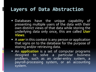 Layers of Data AbstractionDatabases have the unique capability of presenting multiple users of the data with their own distinct views of that data while storing the underlying data only once, this are calledUser Views.A userin this context is any person or application that signs on to the database for the purpose of storing and/or retrieving data.An applicationis a set of computer programs designed to solve a particular business problem, such as an order-entry system, a payroll-processing system, or an accounting system.