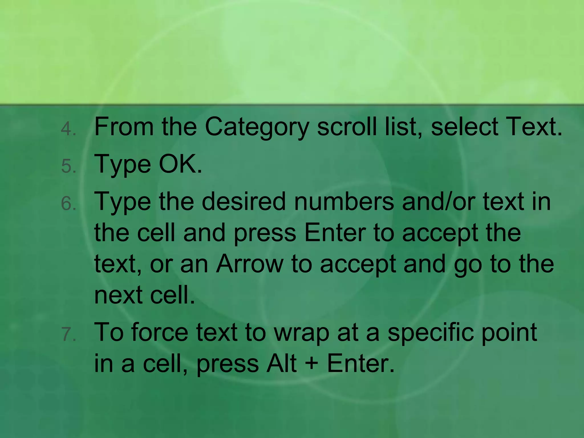 4.

5.
6.

7.

From the Category scroll list, select Text.
Type OK.
Type the desired numbers and/or text in
the cell and press Enter to accept the
text, or an Arrow to accept and go to the
next cell.
To force text to wrap at a specific point
in a cell, press Alt + Enter.

 