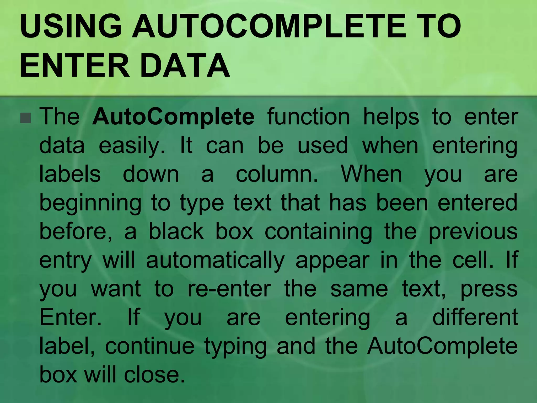 USING AUTOCOMPLETE TO
ENTER DATA


The AutoComplete function helps to enter
data easily. It can be used when entering
labels down a column. When you are
beginning to type text that has been entered
before, a black box containing the previous
entry will automatically appear in the cell. If
you want to re-enter the same text, press
Enter. If you are entering a different
label, continue typing and the AutoComplete
box will close.

 