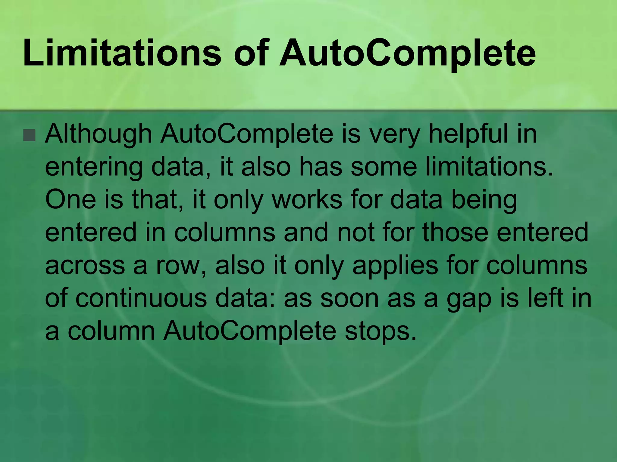 Limitations of AutoComplete


Although AutoComplete is very helpful in
entering data, it also has some limitations.
One is that, it only works for data being
entered in columns and not for those entered
across a row, also it only applies for columns
of continuous data: as soon as a gap is left in
a column AutoComplete stops.

 