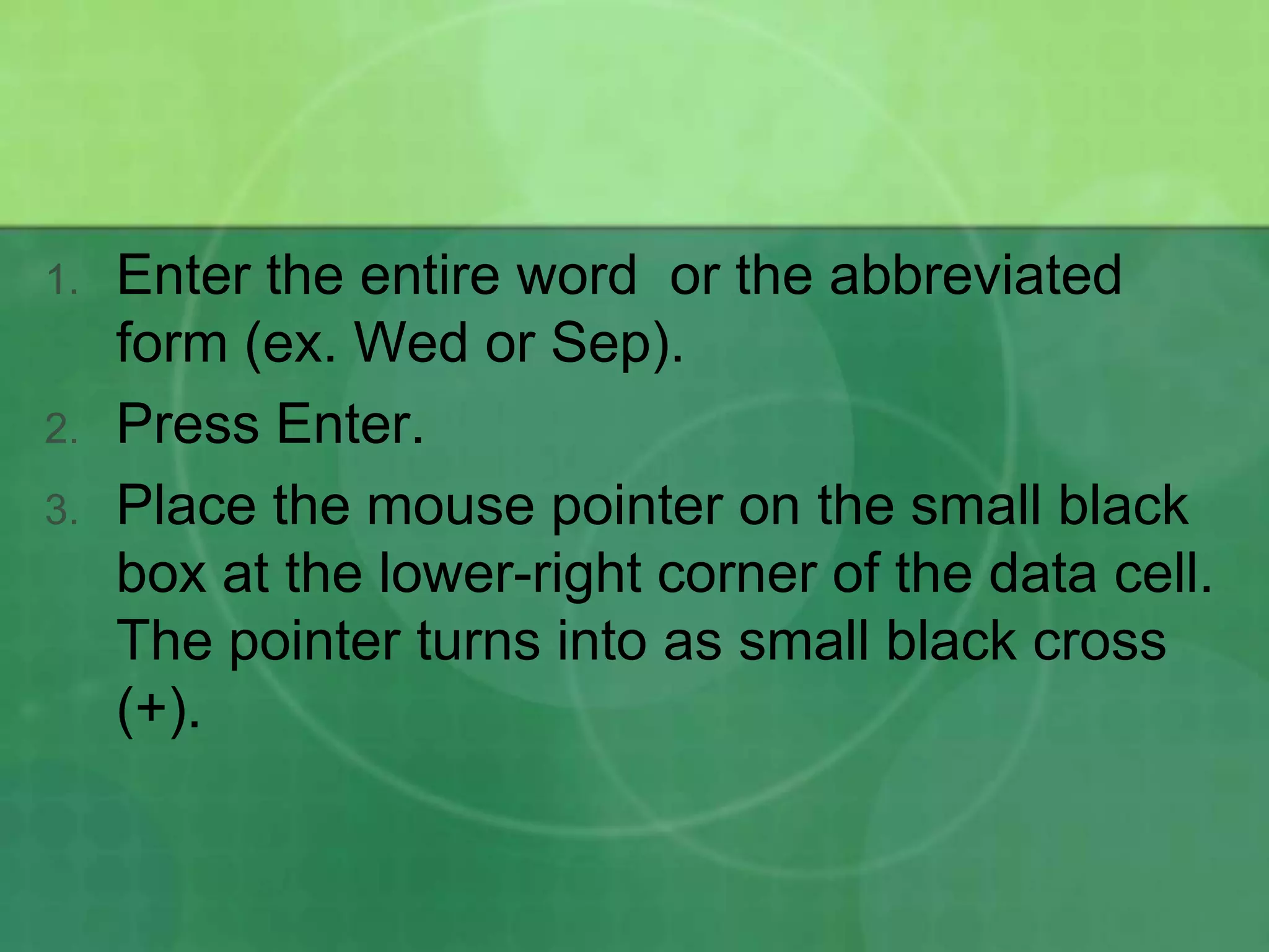 1.

2.
3.

Enter the entire word or the abbreviated
form (ex. Wed or Sep).
Press Enter.
Place the mouse pointer on the small black
box at the lower-right corner of the data cell.
The pointer turns into as small black cross
(+).

 