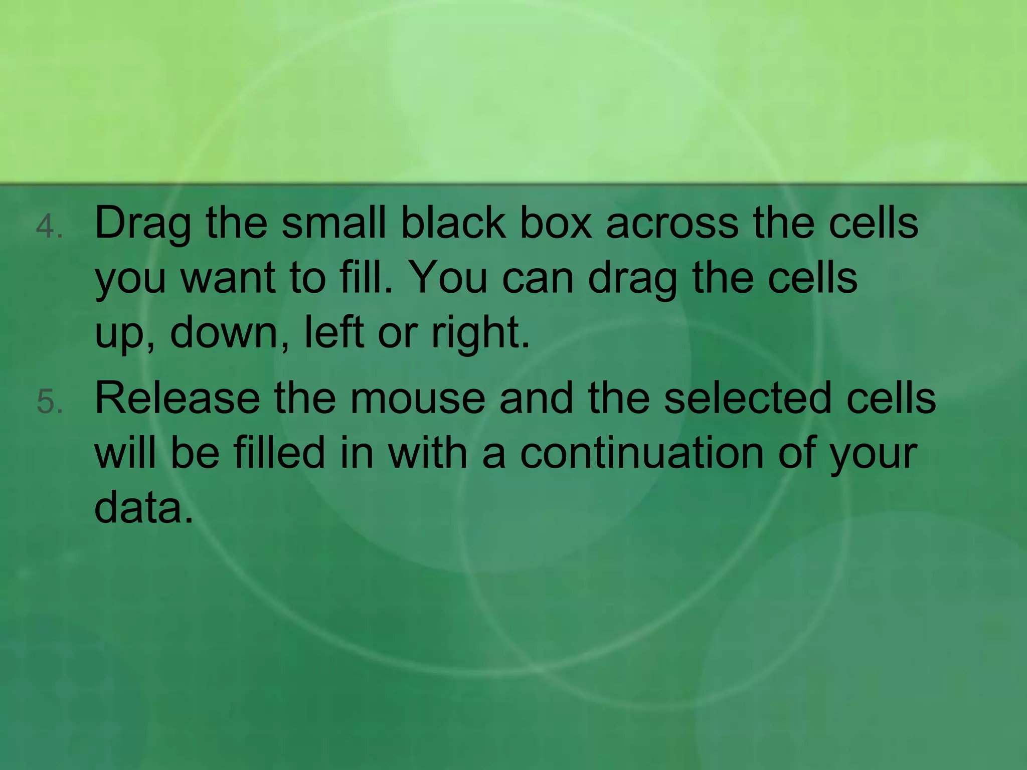 4.

5.

Drag the small black box across the cells
you want to fill. You can drag the cells
up, down, left or right.
Release the mouse and the selected cells
will be filled in with a continuation of your
data.

 