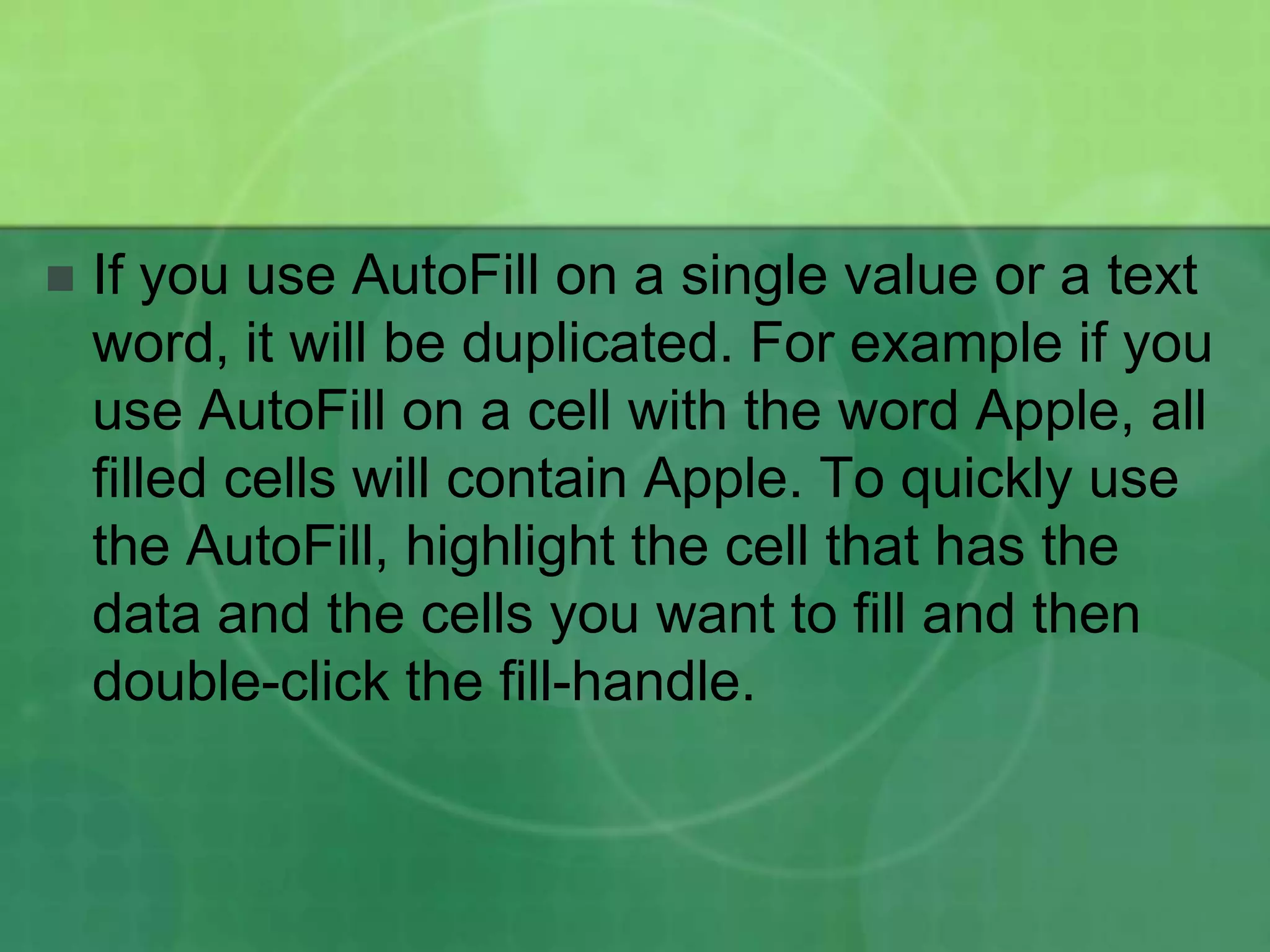 

If you use AutoFill on a single value or a text
word, it will be duplicated. For example if you
use AutoFill on a cell with the word Apple, all
filled cells will contain Apple. To quickly use
the AutoFill, highlight the cell that has the
data and the cells you want to fill and then
double-click the fill-handle.

 