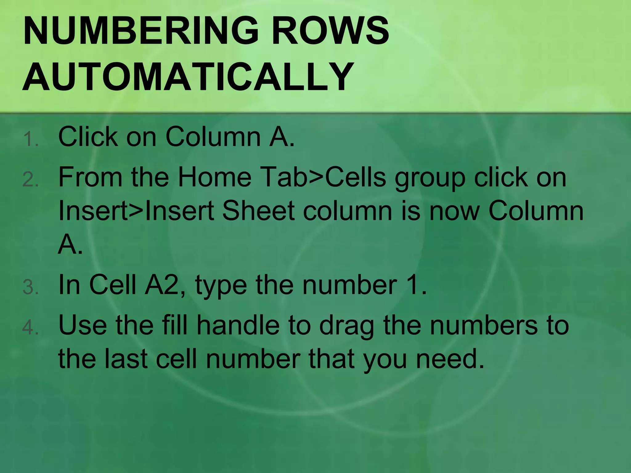 NUMBERING ROWS
AUTOMATICALLY
1.

2.

3.
4.

Click on Column A.
From the Home Tab>Cells group click on
Insert>Insert Sheet column is now Column
A.
In Cell A2, type the number 1.
Use the fill handle to drag the numbers to
the last cell number that you need.

 