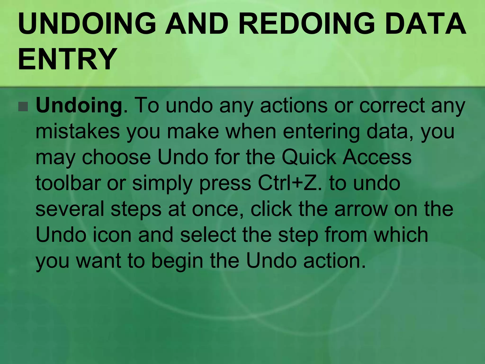 UNDOING AND REDOING DATA
ENTRY


Undoing. To undo any actions or correct any
mistakes you make when entering data, you
may choose Undo for the Quick Access
toolbar or simply press Ctrl+Z. to undo
several steps at once, click the arrow on the
Undo icon and select the step from which
you want to begin the Undo action.

 