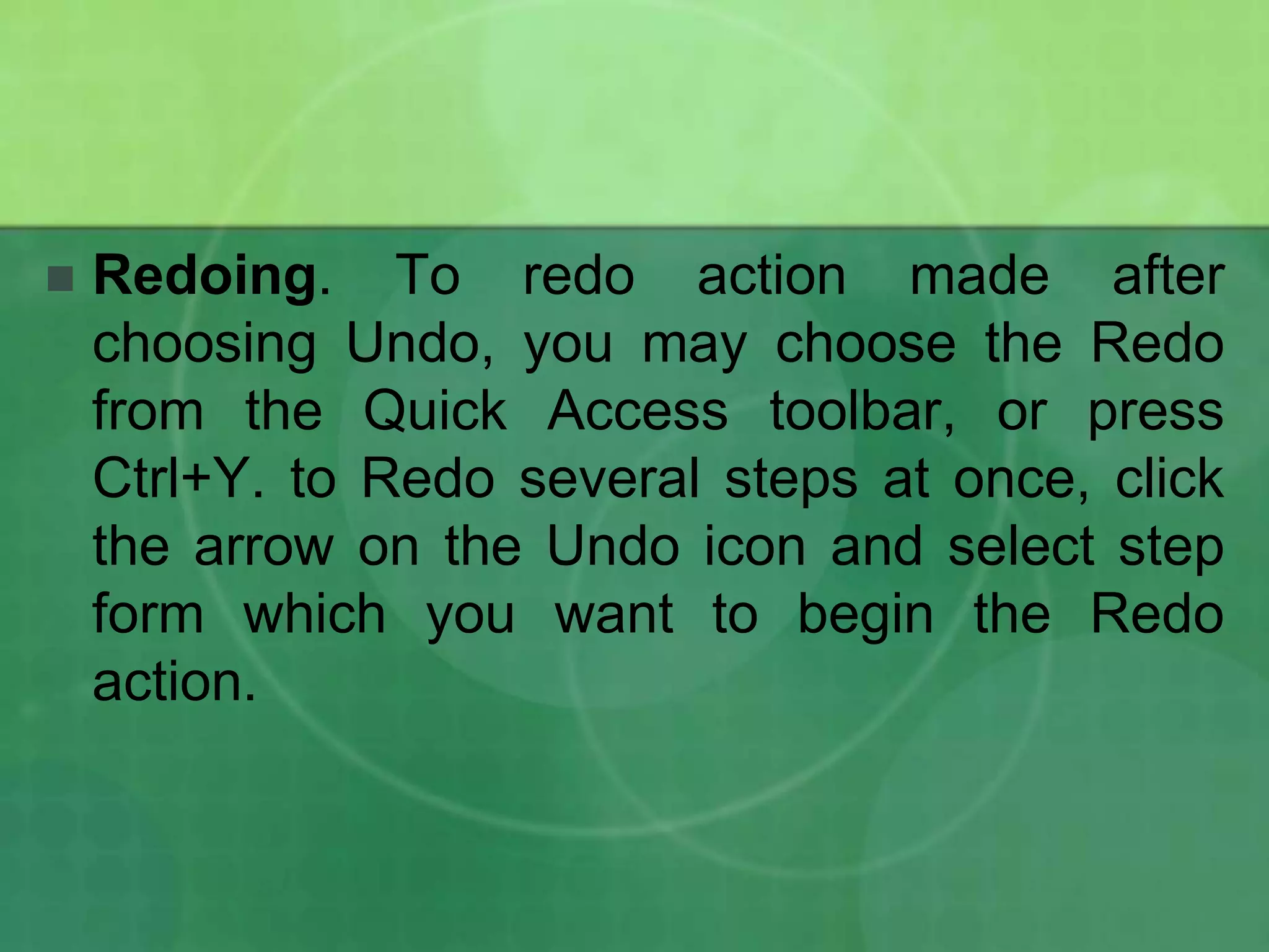 

Redoing. To redo action made after
choosing Undo, you may choose the Redo
from the Quick Access toolbar, or press
Ctrl+Y. to Redo several steps at once, click
the arrow on the Undo icon and select step
form which you want to begin the Redo
action.

 