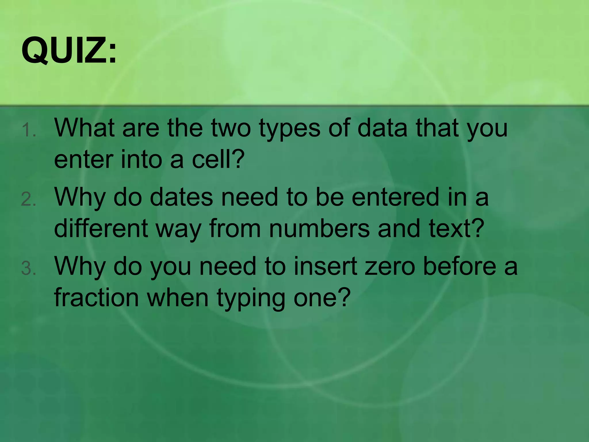 QUIZ:
1.

2.

3.

What are the two types of data that you
enter into a cell?
Why do dates need to be entered in a
different way from numbers and text?
Why do you need to insert zero before a
fraction when typing one?

 