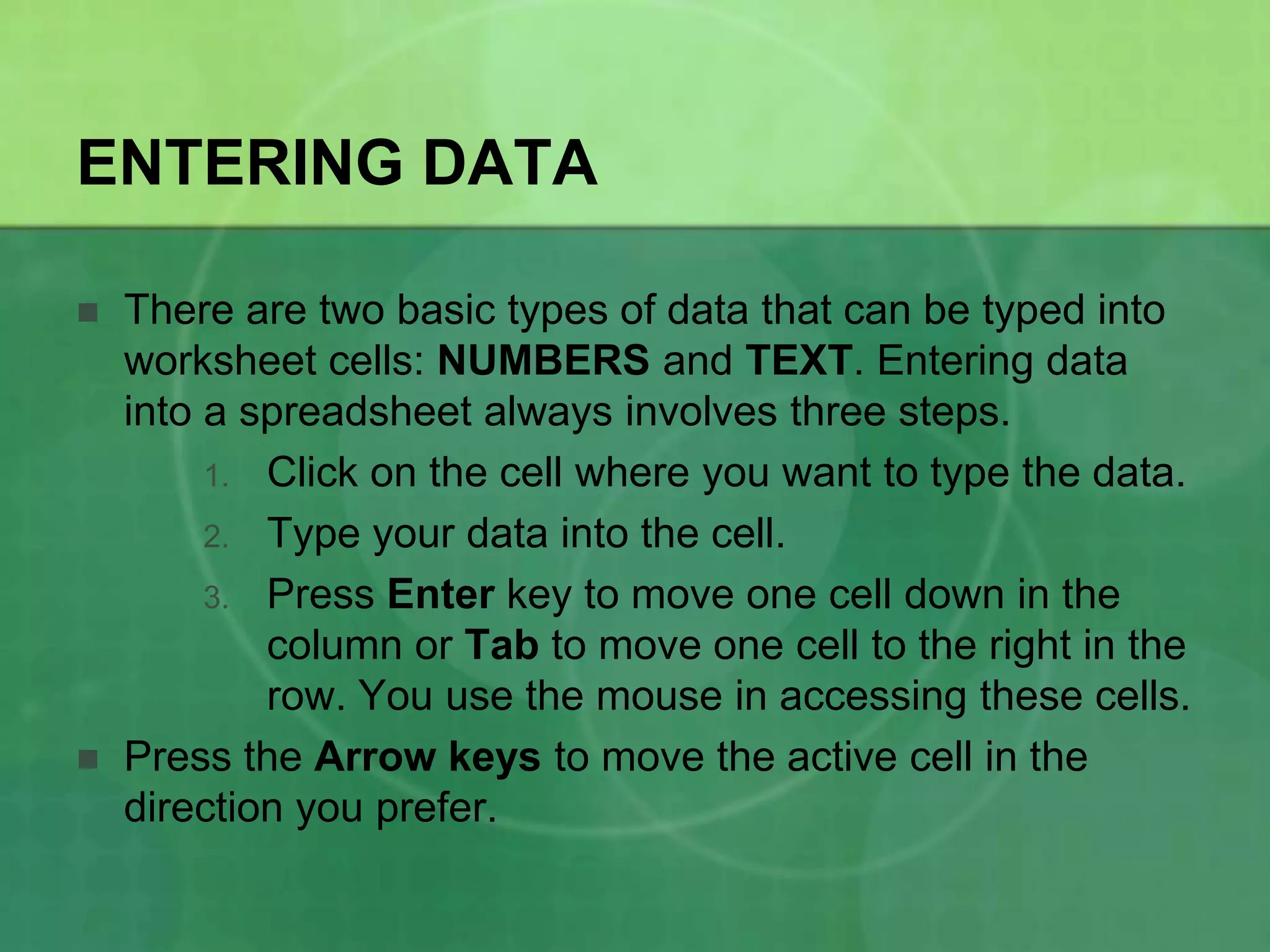 ENTERING DATA




There are two basic types of data that can be typed into
worksheet cells: NUMBERS and TEXT. Entering data
into a spreadsheet always involves three steps.
1. Click on the cell where you want to type the data.
2. Type your data into the cell.
3. Press Enter key to move one cell down in the
column or Tab to move one cell to the right in the
row. You use the mouse in accessing these cells.
Press the Arrow keys to move the active cell in the
direction you prefer.

 