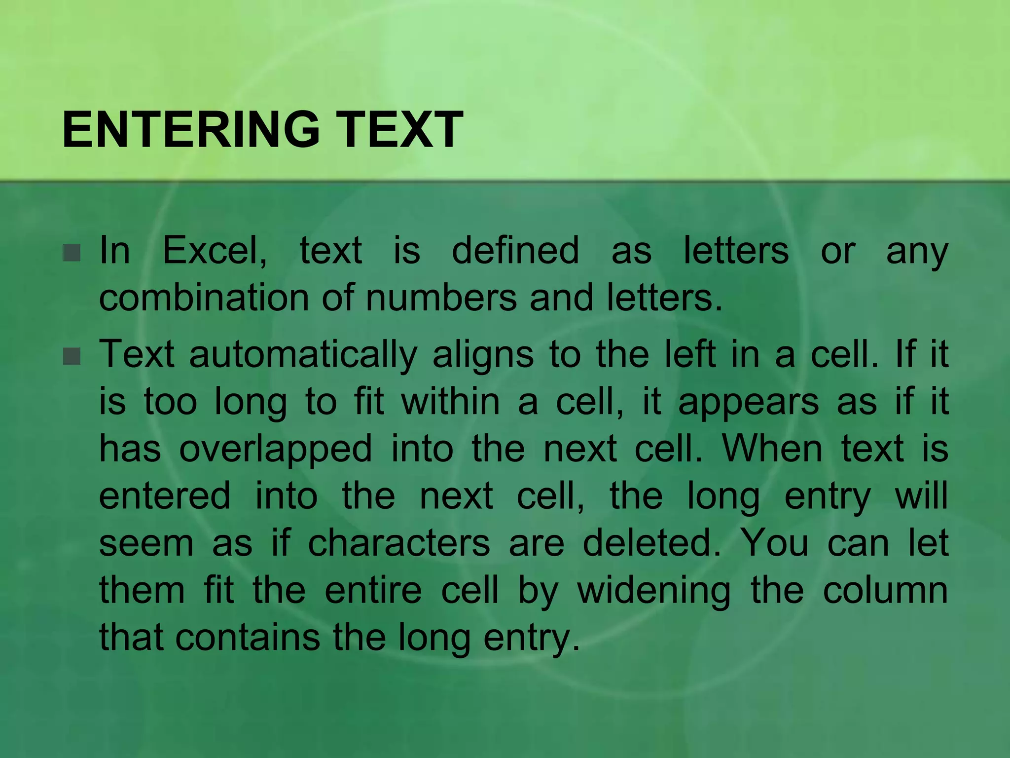 ENTERING TEXT



In Excel, text is defined as letters or any
combination of numbers and letters.
Text automatically aligns to the left in a cell. If it
is too long to fit within a cell, it appears as if it
has overlapped into the next cell. When text is
entered into the next cell, the long entry will
seem as if characters are deleted. You can let
them fit the entire cell by widening the column
that contains the long entry.

 