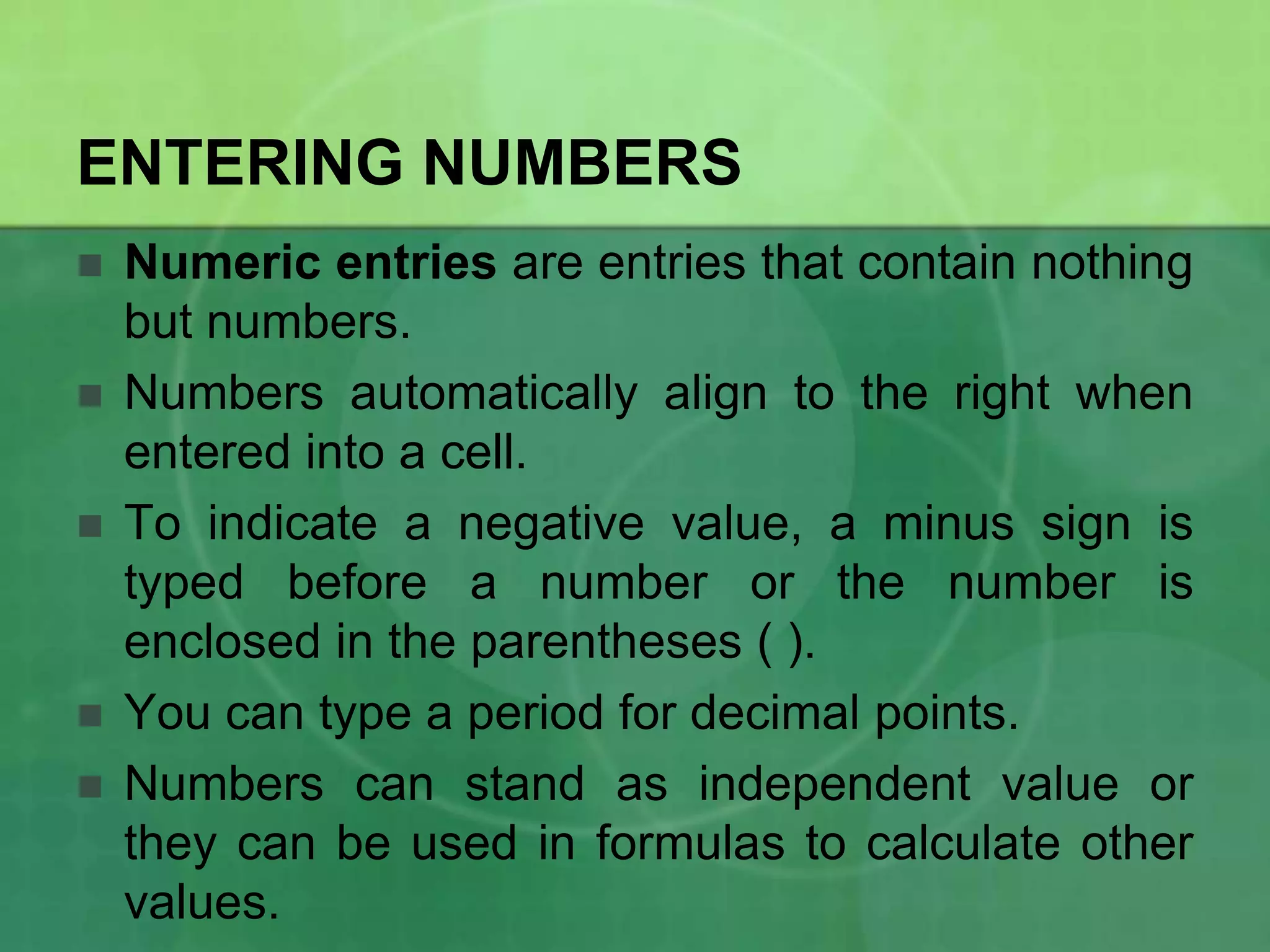 ENTERING NUMBERS







Numeric entries are entries that contain nothing
but numbers.
Numbers automatically align to the right when
entered into a cell.
To indicate a negative value, a minus sign is
typed before a number or the number is
enclosed in the parentheses ( ).
You can type a period for decimal points.
Numbers can stand as independent value or
they can be used in formulas to calculate other
values.

 