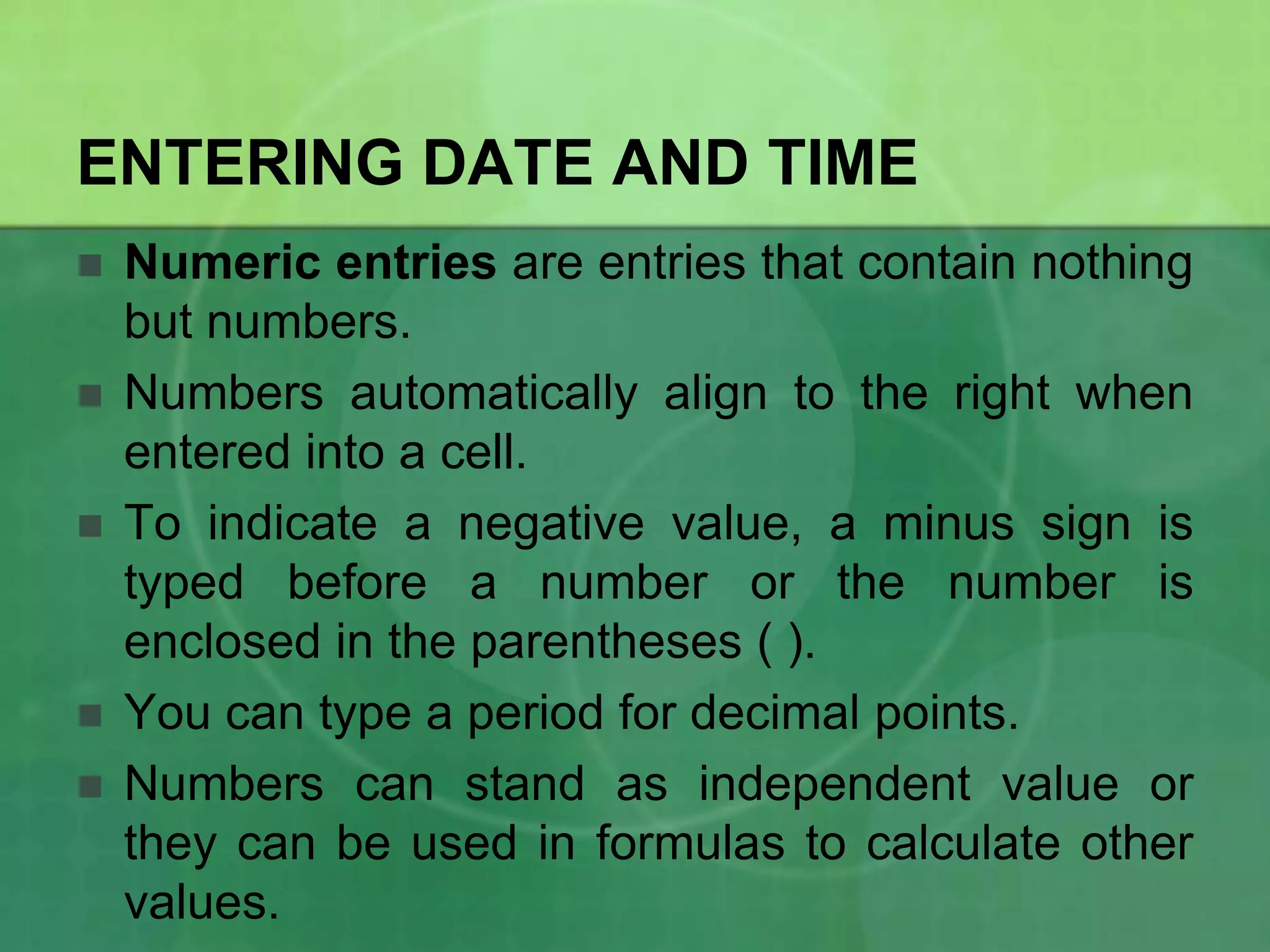 ENTERING DATE AND TIME







Numeric entries are entries that contain nothing
but numbers.
Numbers automatically align to the right when
entered into a cell.
To indicate a negative value, a minus sign is
typed before a number or the number is
enclosed in the parentheses ( ).
You can type a period for decimal points.
Numbers can stand as independent value or
they can be used in formulas to calculate other
values.

 