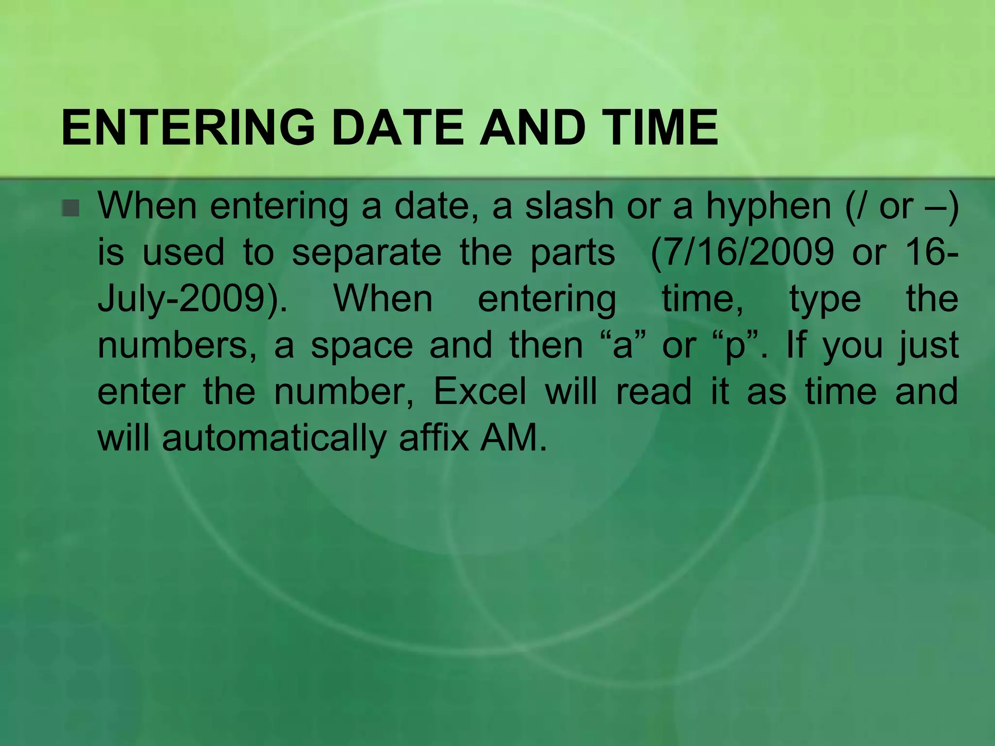 ENTERING DATE AND TIME


When entering a date, a slash or a hyphen (/ or –)
is used to separate the parts (7/16/2009 or 16July-2009). When entering time, type the
numbers, a space and then “a” or “p”. If you just
enter the number, Excel will read it as time and
will automatically affix AM.

 