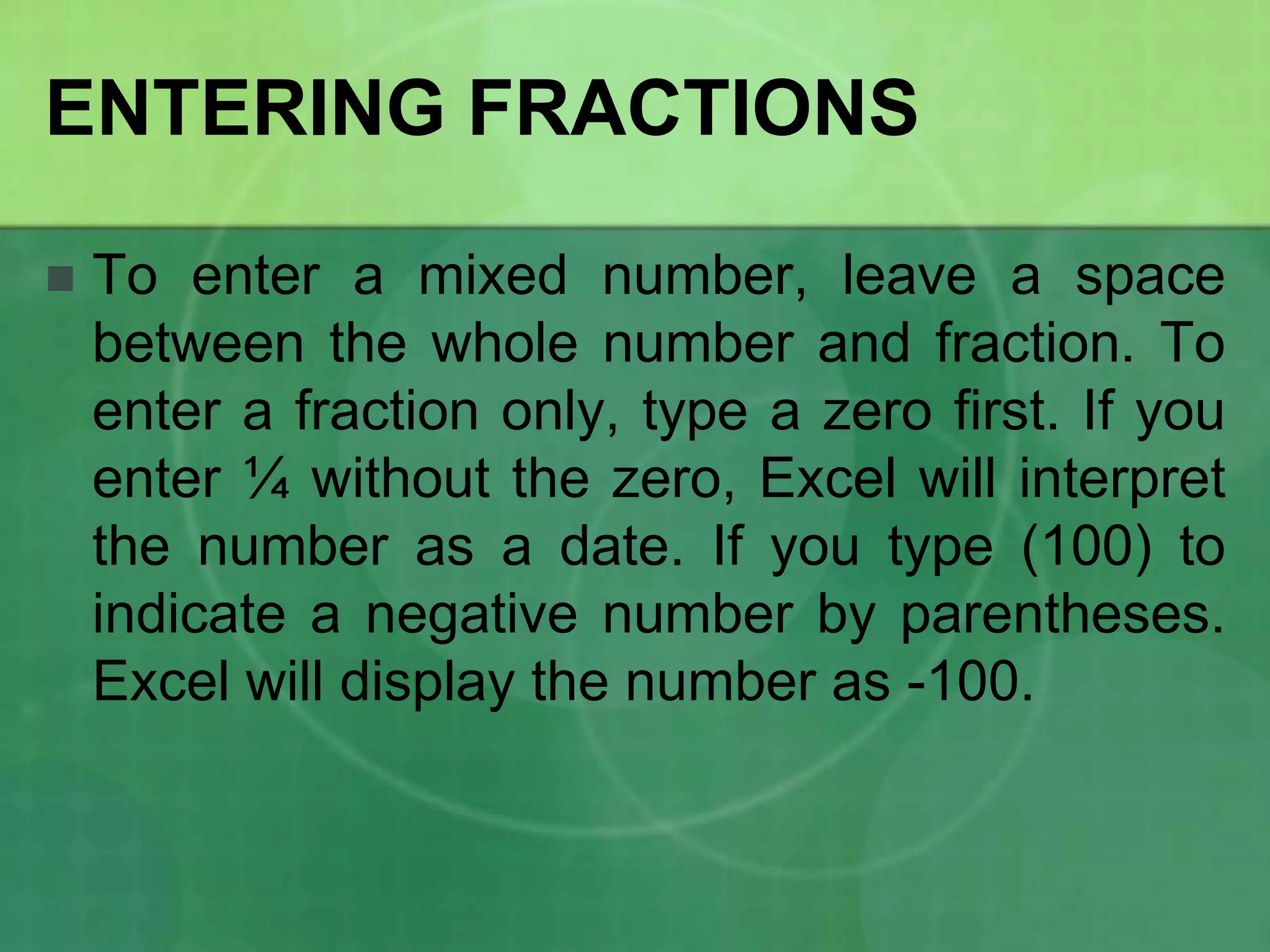 ENTERING FRACTIONS


To enter a mixed number, leave a space
between the whole number and fraction. To
enter a fraction only, type a zero first. If you
enter ¼ without the zero, Excel will interpret
the number as a date. If you type (100) to
indicate a negative number by parentheses.
Excel will display the number as -100.

 