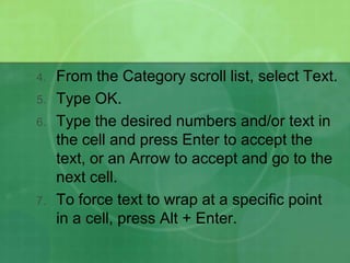 4.

5.
6.

7.

From the Category scroll list, select Text.
Type OK.
Type the desired numbers and/or text in
the cell and press Enter to accept the
text, or an Arrow to accept and go to the
next cell.
To force text to wrap at a specific point
in a cell, press Alt + Enter.

 