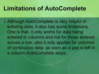 Limitations of AutoComplete


Although AutoComplete is very helpful in
entering data, it also has some limitations.
One is that, it only works for data being
entered in columns and not for those entered
across a row, also it only applies for columns
of continuous data: as soon as a gap is left in
a column AutoComplete stops.

 